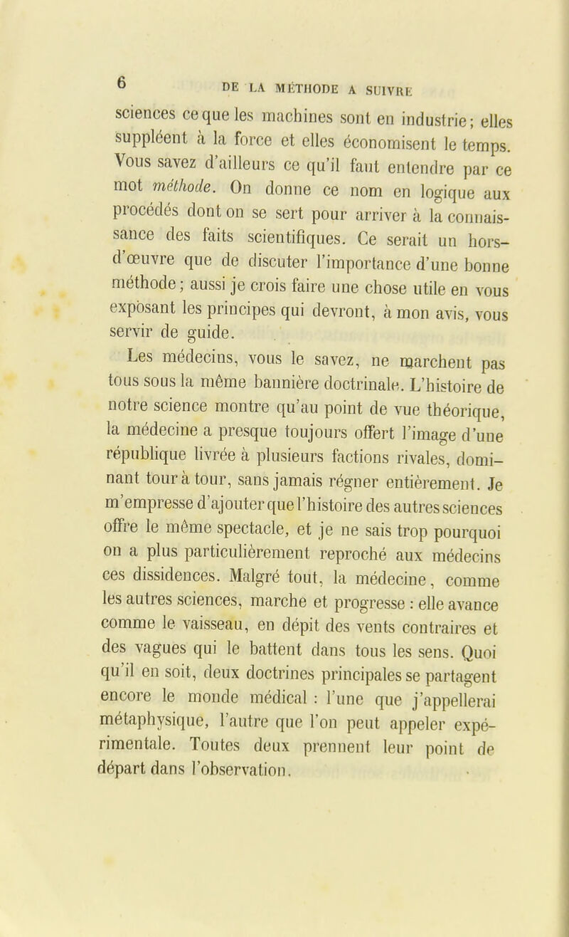 sciences ce que les machines sont en industrie; elles suppléent à la force et elles économisent le temps. Vous savez d'ailleurs ce qu'il faut entendre par ce mot méthode. On donne ce nom en logique aux procédés dont on se sert pour arriver à la connais- sance des faits scientifiques. Ce serait un hors- d'œuvre que de discuter l'importance d'une bonne méthode; aussi je crois faire une chose utile en vous exposant les principes qui devront, à mon avis, vous servir de guide. Les médecins, vous le savez, ne marchent pas tous sous la même bannière doctrinale. L'histoire de notre science montre qu'au point de vue théorique, la médecine a presque toujours offert l'image d'une république livrée à plusieurs factions rivales, domi- nant tour à tour, sans jamais régner entièrement. Je m'empresse d'ajouter que l'histoire des autres sciences offre le même spectacle, et je ne sais trop pourquoi on a plus particulièrement reproché aux médecins ces dissidences. Malgré tout, la médecine, comme les autres sciences, marche et progresse : elle avance comme le vaisseau, en dépit des vents contraires et des vagues qui le battent dans tous les sens. Quoi qu'il en soit, deux doctrines principales se partagent encore le monde médical : l'une que j'appellerai métaphysique, l'autre que l'on peut appeler expé- rimentale. Toutes deux prennent leur point de départ dans l'observation.