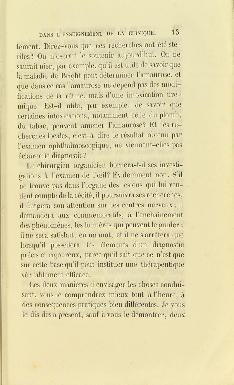 tement. Direz-vous que ces recherches ont été sté- riles? On n'oserait le soutenir aujourd'hui. On ne saurait nier, par exemple, qu'il est utile de savoir que la maladie de Bright peut déterminer l'amaurose, et que dans ce cas l'amaurose ne dépend pas des modi- fications de la rétine, mais d'une intoxication uré- mique. Est-il utile, par exemple, de savoir que certaines intoxications, notamment celle du plomb, du tabac, peuvent amener l'amaurose? Et les re- cherches locales, c'est-ii-dire le résultat obtenu par l'examen ophthalmoscopique, ne viennent-elles pas éclairer le diagnostic? Le chirurgien organicien bornera-t-il ses investi- gations à l'examen de l'œil? Évidemment non. S'il ne trouve pas dans l'organe des lésions qui lui ren- dent compte de la cécité, il poursuivra ses recherches, il dirigera son attention sur les centres nerveux ; il demandera aux commémoratifs, à l'enchaînement des phénomènes, les lumières qui peuvent le guider ; il ne sera satisfait, en un mot, et il ne s'arrêtera que lorsqu'il possédera les éléments d'un diagnostic précis et rigoureux, parce qu'il sait que ce n'est que sur cette base qu'il peut instituer une thérapeutique véritablement efficace. Ces deux manières d'envisager les choses condui- sent, vous le comprendrez mieux tout à l'heure, à des conséquences pratiques bien différentes. Je vous le dis dès à présent, sauf à vous le démontrer, deux