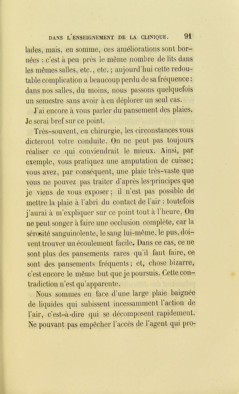 lades, mais, en somme, ces améliorations sont bor- nées : c'est à peu près le même nombre de lits dans les mêmes salles, etc., etc. ; aujourd'hui cette redou- table complication a beaucoup perdu de sa fréquence : dans nos salles, du moins, nous passons quelquefois un semestre sans avoir à en déplorer un seul cas. J'ai encore à vous parler du pansement des plaies. Je serai bref sur ce point. Très-souvent, en chirurgie, les circonstances vous dicteront votre conduite. On ne peut pas toujours réaliser ce qui conviendrait le mieux. Ainsi, par exemple, vous pratiquez une amputation de cuisse; vous avez, par conséquent, une plaie très-vaste que vous ne pouvez pas traiter d'après les-principes que je viens de vous exposer ; il n'est pas possible de mettre la plaie à l'abri du contact de l'air : toutefois j'aurai à m'expliquer sur ce point tout à l'heure. On ne peut songer à faire une occlusion complète, car la sérosité sanguinolente, le sang lui-même, le pus, doi- vent trouver un écoulement facile. Dans ce cas, ce ne sont plus des pansements rares qu'il faut faire, ce sont des pansements fréquents ; et, chose bizarre, c'est encore le même but que je poursuis. Cette con- tradiction n'est qu'apparente. Nous sommes en face d'une large plaie baignée de liquides qui subissent incessamment l'action de l'air, c'est-à-dire qui se décomposent rapidement. Ne pouvant pas empêcher l'accès de l'agent qui pro-