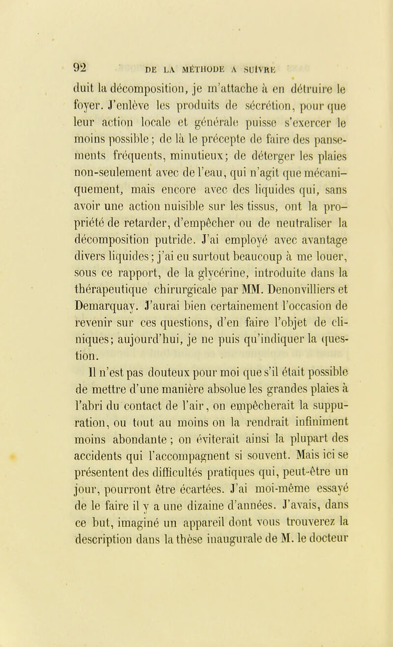 (luit la décomposition, je m'attache à en détruire le foyer. J'enlève les produits de sécrétion, pour que leur action locale et générale puisse s'exercer le moins possible ; de là le précepte de faire des panse- ments fréquents, minutieux; de déterger les plaies non-seulement avec de l'eau, qui n'agit que mécani- quement, mais encore avec des liquides qui, sans avoir une action nuisible sur les tissus, ont la pro- priété de retarder, d'empêcher ou de neutraliser la décomposition putride. J'ai employé avec avantage divers hquides ; j'ai eu surtout beaucoup à me louer, sous ce rapport, de la glycérine, introduite dans la thérapeutique chirurgicale par MM. Denonvilhers et Demarquay. J'aurai bien certainement l'occasion de revenir sur ces questions, d'en faire l'objet de cU- niques; aujourd'hui, je ne puis qu'indiquer la ([ues- tion. Il n'est pas douteux pour moi que s'il était possible de mettre d'une manière absolue les grandes plaies à l'abri du contact de l'air, on eippècherait la suppu- ration, ou tout au moins on la rendrait infiniment moins abondante ; on éviterait ainsi la plupart des accidents qui l'accompagnent si souvent. Mais ici se présentent des difficultés pratiques qui, peut-être un jour, pourront être écartées. J'ai moi-même essayé de le faire il y a une dizaine d'années. J'avais, dans ce but, imaginé un appareil dont vous trouverez la description dans la thèse inaugurale de M. le docteur
