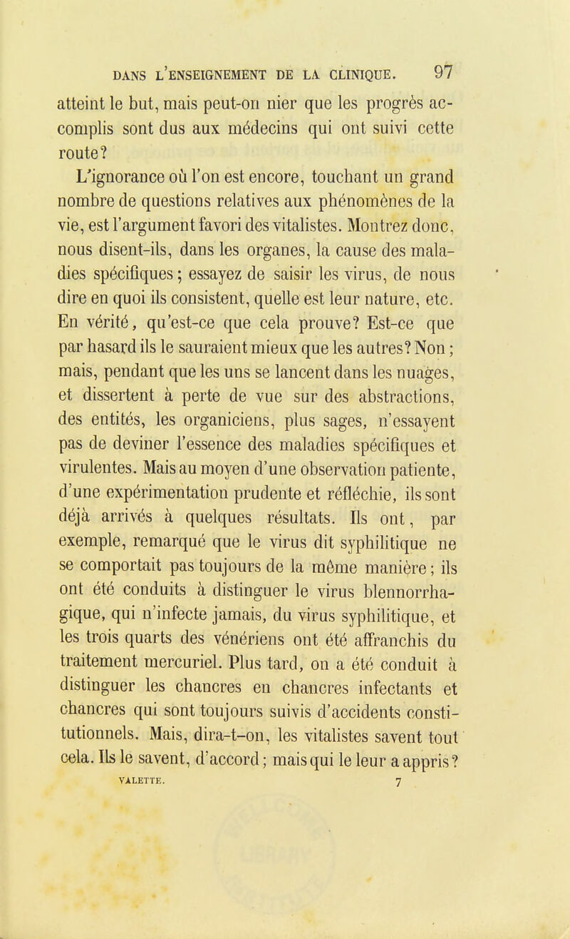 atteint le but, mais peut-on nier que les progrès ac- complis sont dus aux médecins qui ont suivi cette route? L'ignorance oh l'on est encore, touchant un grand nombre de questions relatives aux phénomènes de la vie, est l'argument favori des vitalistes. Montrez donc, nous disent-ils, dans les organes, la cause des mala- dies spécifiques ; essayez de saisir les virus, de nous dire en quoi ils consistent, quelle est leur nature, etc. En vérité, qu'est-ce que cela prouve? Est-ce que par hasard ils le sauraient mieux que les autres? Non ; mais, pendant que les uns se lancent dans les nuages, et dissertent à perte de vue sur des abstractions, des entités, les organiciens, plus sages, n'essayent pas de deviner l'essence des maladies spécifiques et virulentes. Mais au moyen d'une observation patiente, d'une expérimentation prudente et réfléchie, ils sont déjà arrivés à quelques résultats. Ils ont, par exemple, remarqué que le virus dit syphilitique ne se comportait pas toujours de la même manière ; ils ont été conduits à distinguer le virus blennorrha- gique, qui n'infecte jamais, du virus syphilitique, et les trois quarts des vénériens ont été affranchis du traitement mercuriel. Plus tard, on a été conduit à distinguer les chancres eu chancres infectants et chancres qui sont toujours suivis d'accidents consti- tutionnels. Mais, dira-t-on, les vitalistes savent tout cela. Ils le savent, d'accord ; mais qui le leur a appris? VALETTE. 7
