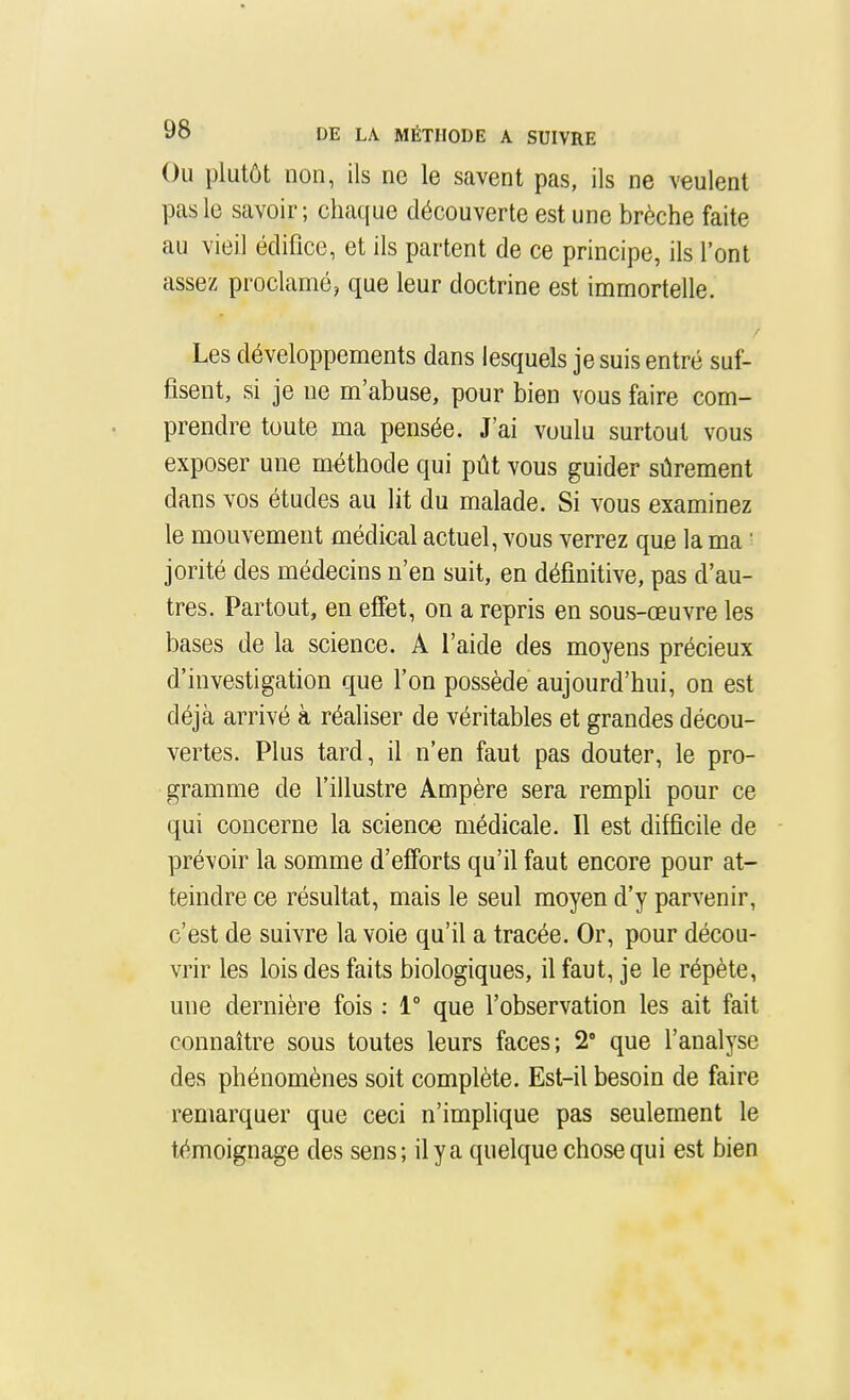 Ou plutôt non, ils no le savent pas, ils ne veulent pas le savoir; chaque découverte est une brèche faite au vieil édifice, et ils partent de ce principe, ils l'ont assez proclamé, que leur doctrine est immortelle. Les développements dans lesquels je suis entré suf- fisent, si je ne m'abuse, pour bien vous faire com- prendre toute ma pensée. J'ai voulu surtout vous exposer une méthode qui pût vous guider sûrement dans vos études au lit du malade. Si vous examinez le mouvement médical actuel, vous verrez que la ma ■ jorité des médecins n'en suit, en définitive, pas d'au- tres. Partout, en effet, on a repris en sous-œuvre les bases de la science. A l'aide des moyens précieux d'investigation que l'on possède aujourd'hui, on est déjà arrivé à réaliser de véritables et grandes décou- vertes. Plus tard, il n'en faut pas douter, le pro- gramme de l'illustre Ampère sera rempli pour ce qui concerne la science médicale. Il est difficile de - prévoir la somme d'efforts qu'il faut encore pour at- teindre ce résultat, mais le seul moyen d'y parvenir, c'est de suivre la voie qu'il a tracée. Or, pour décou- vrir les lois des faits biologiques, il faut, je le répète, une dernière fois : 1° que l'observation les ait fait connaître sous toutes leurs faces; 2° que l'analyse des phénomènes soit complète. Est-il besoin de faire remarquer que ceci n'implique pas seulement le témoignage des sens; il y a quelque chose qui est bien