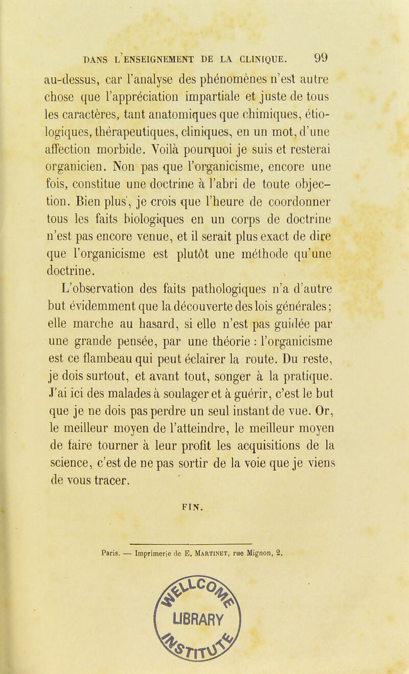au-dessus, car l'analyse des phénomènes n'est autre chose que l'appréciation impartiale et juste de tous les caractères, tant anatomiques que chimiques, étio- logiques, thérapeutiques, cliniques, en un mot, d'une affection morbide. Voilà pourquoi je suis et resterai organicien. Non pas que l'organicisme, encore une fois, constitue une doctrine à l'abri de toute objec- tion. Bien plus', je crois que l'heure de coordonner tous les faits biologiques en un corps de doctrine n'est pas encore venue, et il serait plus exact de dire que l'organicisme est plutôt une méthode qu'une doctrine. L'observation des faits pathologiques n'a d'autre but évidemment que la découverte des lois générales ; elle marche au hasard, si elle n'est pas guidée par une grande pensée, par une théorie : l'organicisme est ce flambeau qui peut éclairer la route. Du reste, je dois surtout, et avant tout, songer à la pratique. J'ai ici des malades à soulager et à guérir, c'est le but que je ne dois pas perdre un seul instant de vue. Or, le meilleur moyen de l'atteindre, le meilleur moyen de faire tourner à leur profit les acquisitions de la science, c'est de ne pas sortir de la voie que je viens de vous tracer. FIN. Paris. — Imprimerie de E. Martinet, rue Mignon, 2.