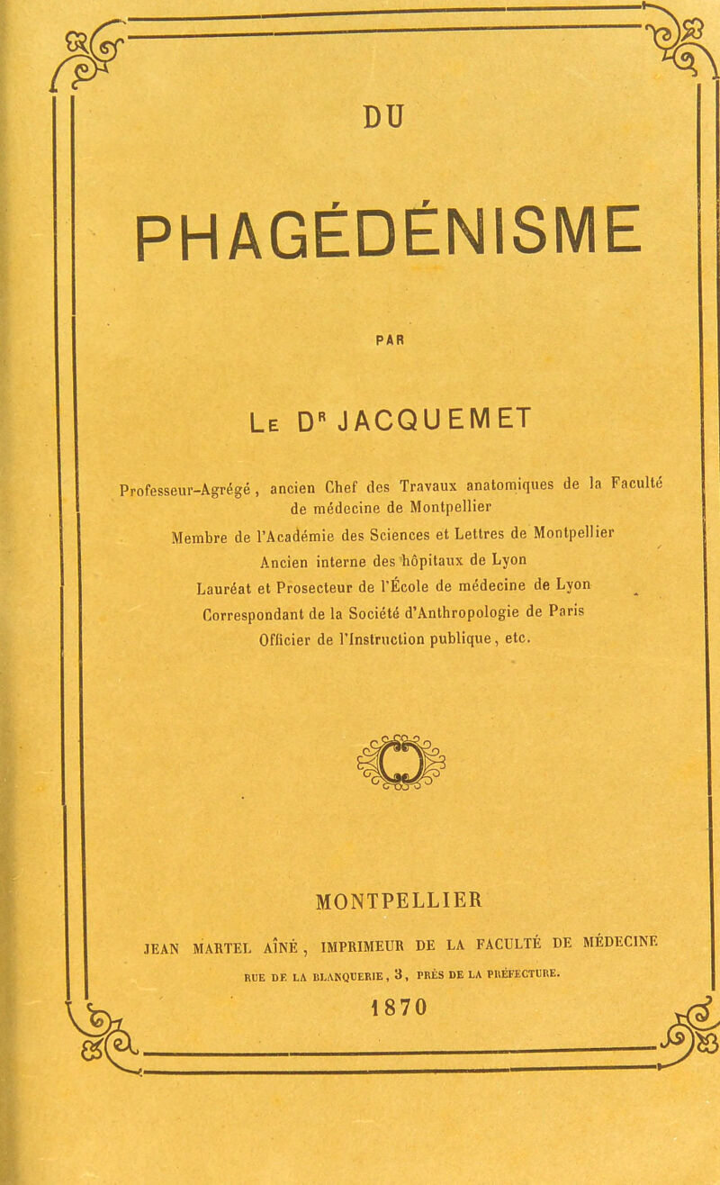 DU PHAGÉDÉNISME Professeur-Agrégé, ancien Chef des Travaux anatomiques de la Faculté de médecine de Montpellier Membre de l'Académie des Sciences et Lettres de Montpellier Ancien interne des'hôpitaux de Lyon Lauréat et Prosecteur de l'École de médecine de Lyon Correspondant de la Société d'Anthropologie de Paris Officier de l'Instruction publique, etc. MONTPELLIER JEAN MARTEL AÎNÉ, IMPRIMEUR DE LA FACULTÉ DE MÉDECINE PAR Le D« JACQUEMET RUE DE LA BLAKOUERIE, 3, PRÈS DE LA PRÉFECTURE. 1870