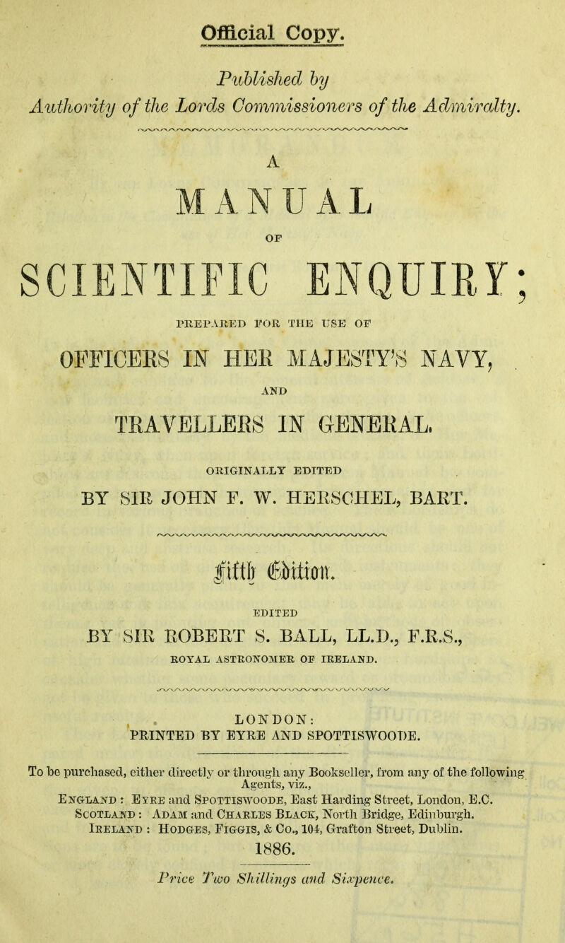 Official Copy. Piihlished hy Authority of the Lords Commissioners of the Admircdty. A ANUAL SCIENTIFIC ENQUIRY; PREPAllED FOR THE USE OF OPFICBES m HEK MAJESTY'S NAVY, AND TRAVELLEBS IN GENBKAL. OUIGINALLT EDITED BY SIR JOHN F. W. HEKSOHEL, BART. EDITED BY mi EOBEET 8. BALL, LL.D., F.R.S., EOYAL ASTRONOMER OE IRELAND. LONDON: PRINTED BY EYRE AND SPOTTISWOODE. To be purchased, either directly or through any Bookseller, from any of the following Agents, viz., England : Eyre and Spottiswoode, East Harding Street, London, E.G. Scotland : Adam and Charles Black, North Bridge, Edinburgh. Ireland : Hodg-es, Figgis, & Co., 104, Grafton Street, Dublin. 1886. p7nct Tioo Shillings and Sixpence.