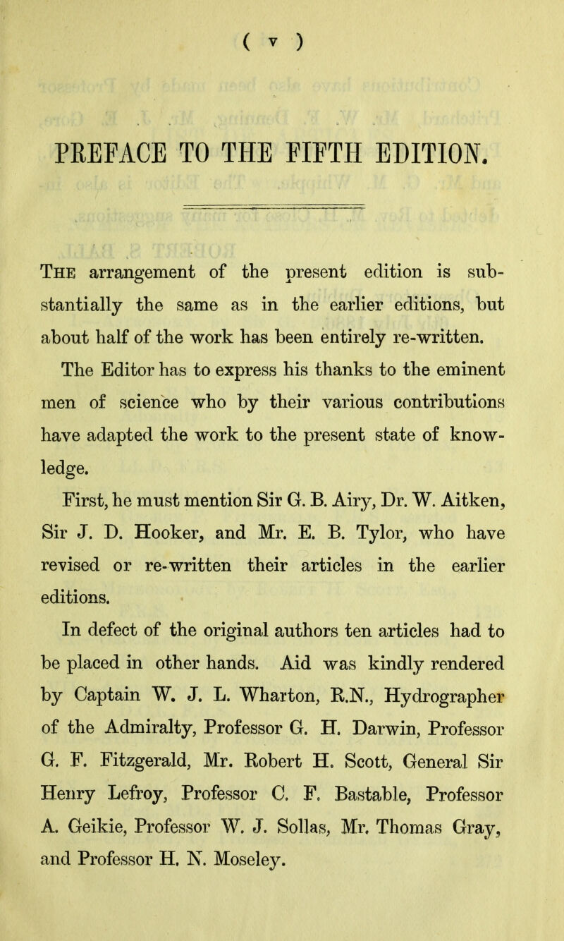 PREFACE TO THE FIFTH EDITION. The arrangement of the present edition is sub- stantially the same as in the earlier editions, but about half of the work has been entirely re-written. The Editor has to express his thanks to the eminent men of science who by their various contributions have adapted the work to the present state of know- ledge. First, he must mention Sir G. B. Airy, Dr. W. Aitken, Sir J. D. Hooker, and Mr. E. B. Tylor, who have revised or re-written their articles in the earlier editions. In defect of the original authors ten articles had to be placed in other hands. Aid was kindly rendered by Captain W. J. L. Wharton, R.N., Hydrographer of the Admiralty, Professor G. H. Darwin, Professor G. F. Fitzgerald, Mr. Robert H. Scott, General Sir Henry Lefroy, Professor C. F, Bastable, Professor A. Geikie, Professor W. J. Sollas, Mr. Thomas Gray, and Professor H. Is. Moseley.