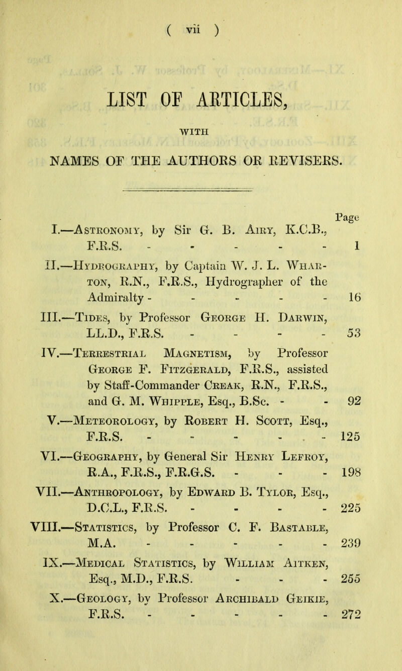 LIST OF ARTICLES, WITH NAMES OF THE AUTHORS OR REVISERS. Page I.—AsTKOKOiMY, by Sir G. B. Airy, K.C.B.j F.R.S. = . - - - 1 II.—Hydrography, by Captain W. J. L. Whar- ton, R.N., F.R.S., Hydrographer of the Admiralty - - - - 16 III. —Tides, by Professor George H. Darwin, LL.D., F.R.S. - - - - 53 IV. —Terrestrial Magnetism, by Professor George F. Fitzgerald, F.R.S., assisted by Staff-Commander Creak, R.N., F.R.S., and G. M. Whipple, Esq., B.Sc. - - 92 v.—Meteorology, by Robert H. Scott, Esq., F.R.S. - = - . .. 125 VI.—Geography, by General Sir Henry Lefroy, R.A., F.R.S., F.R.G.S. - - - 198 VII.—Anthropology, by Edward B. Tylor, Esq., D.C.L., F.R.S. - - . - 225 VIII.—Statistics, by Professor C. F. Bastable, M.A. - - - - - 239 IX.—Medical Statistics, by William Aitken, Esq., M.D., F.R.S. - - - 255 X.—Geology, by Professor Archibald Geikie, F.R.S. ^ 272