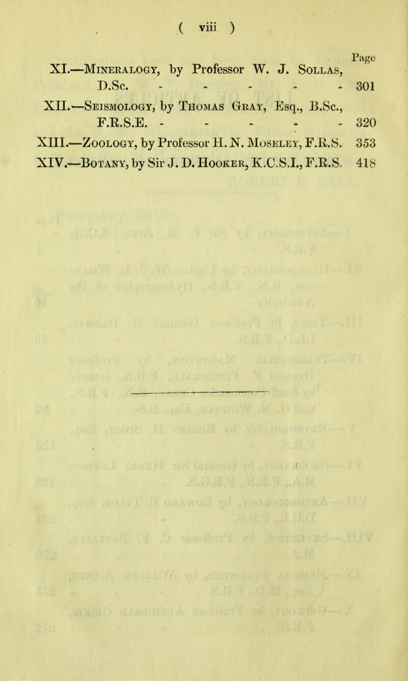 Page XI.—Mineralogy, by Professor W. J. Sollas, D.Sc. - - - - - 301 XII.^—Seismology, by Thomas Gray, Esq., B.Sc, F.E.S.E. 320 XIII. —Zoology, by Professor H. N. Moseley, F.R.S. 353 XIV. —-Botany, by Sir J. D. Hooker, K.C.S.I., F.R.S. 418