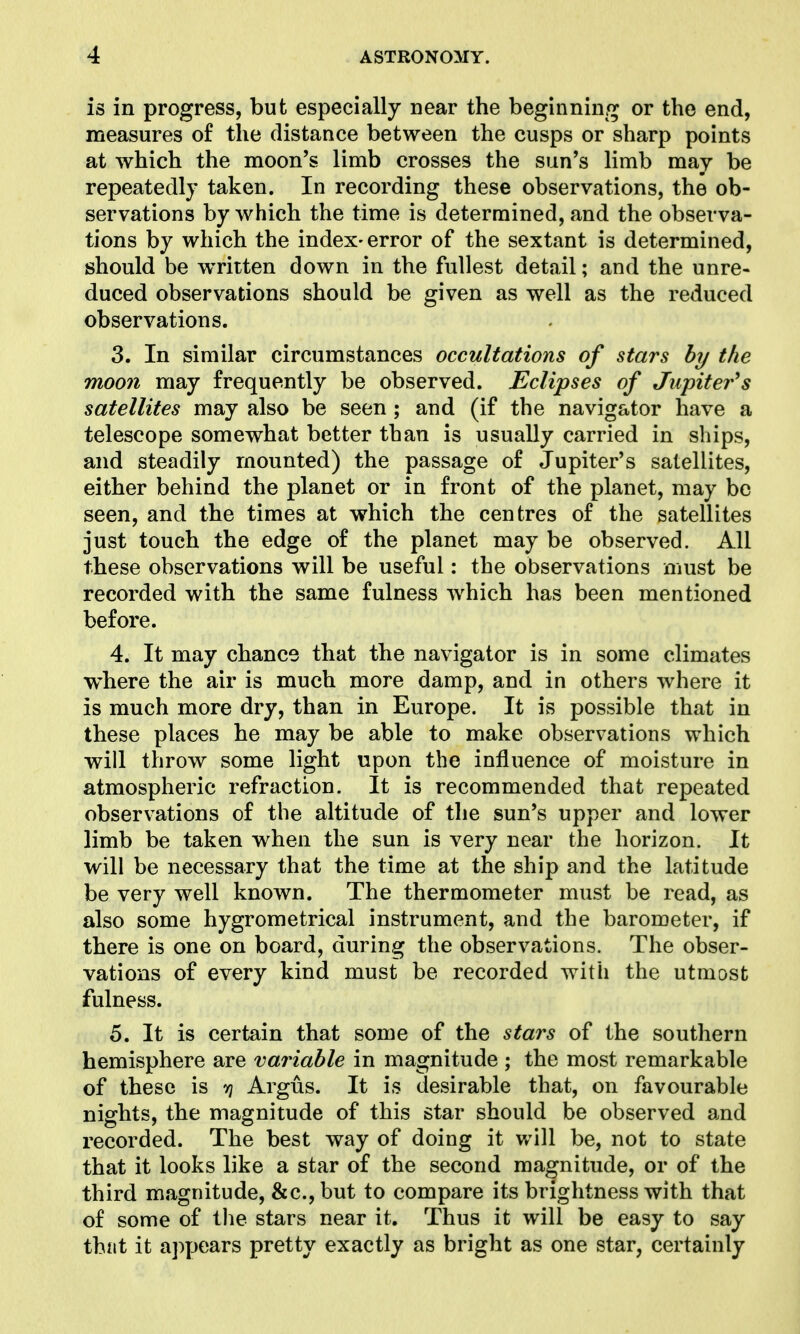 is in progress, but especially near the beginnin/^ or the end, measures of the distance between the cusps or sharp points at which the moon's limb crosses the sun's limb may be repeatedly taken. In recording these observations, the ob- servations by which the time is determined, and the observa- tions by which the index-error of the sextant is determined, should be written down in the fullest detail; and the unre- duced observations should be given as well as the reduced observations. 3. In similar circumstances occultations of stars by the moon may frequently be observed. Eclipses of Jupiter^s satellites may also be seen; and (if the navigator have a telescope somewhat better than is usually carried in ships, and steadily mounted) the passage of Jupiter's satellites, either behind the planet or in front of the planet, may be seen, and the times at which the centres of the satellites just touch the edge of the planet may be observed. All these observations will be useful: the observations must be recorded with the same fulness which has been mentioned before. 4. It may chance that the navigator is in some climates where the air is much more damp, and in others where it is much more dry, than in Europe. It is possible that in these places he may be able to make observations which will throw some light upon the influence of moisture in atmospheric refraction. It is recommended that repeated observations of the altitude of the sun's upper and lower limb be taken when the sun is very near the horizon. It will be necessary that the time at the ship and the latitude be very well known. The thermometer must be read, as also some hygrometrical instrument, and the barometer, if there is one on board, during the observations. The obser- vations of every kind must be recorded with the utmost fulness. 5. It is certain that some of the stars of the southern hemisphere are variable in magnitude ; the most remarkable of these is r\ Argus. It is desirable that, on favourable nights, the magnitude of this star should be observed and recorded. The best way of doing it v/ill be, not to state that it looks like a star of the second magnitude, or of the third magnitude, 81c., but to compare its brightness with that of some of the stars near it. Thus it will be easy to say that it appears pretty exactly as bright as one star, certainly