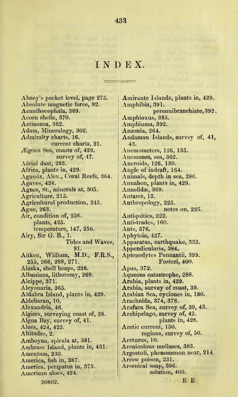 INDEX. Abney's pocket level, page 275. Absolute magnetic force, 92. Acanthocephala, 369. Acorn shells, 370. Actinozoa, 362. Adam, Mineralogy, 302. Admiralty charts, 16. current charts, 21. Mge&u Sea, coasts of, 429. survey of, 47. Aerial dust, 293. Africa, plants in, 429. Agassiz, Alex., Coral Reefs, 364. Agaves, 424. Agnes, St., minerals at, 305. Agriculture, 215. Agricultural production, 245. Ague, 263. Air, condition of, 256. plants, 425. temperature, 147, 256. Airy, Sir G. B., 1. Tides and Waves, 91. Aitken, William, M.D., F.R.S., 255, 266, 268, 271. Alaska, shell heaps, 228. Albanians, lithotomy, 269. Alcippe, 371. Alcyonaria, 365. Aldabra Island, plants in, 429. Aldebaran, 10. Alexandria, 46. Algiers, surveying coast of, 38. Algoa Bay, survey of, 41. Aloes, 424, 425. Altitudes, 2. Amboyna, spirala at, 381. Ambrose Island, plants in, 431. Amentum, 230. America, fish in, 387. America, peripatus in, 375. American aloes, 424. 20802. I Amirante Islands, plants in, 429. I Amphibia, 391. perennibranchiate, 392. Amphioxus, 385. Amphiuma, 392. Anaemia, 264. Andaman Islands, survey of, 41, 43. Anemometers, 126, 135. Anemones, sea, 362. Aneroids, 126, 130. I Angle of indraft, 164. i Animals, depth in sea, 286. Annabon, plants in, 429. Annelidae, 369. Antares, 12. Anthropology, 225. notes on, 225. Antiquities, 222. Anti-trades, 160. Ants, 376. Aphyteia, 427. Apparatus, earthquake, 332. Appendicularia, 384. Aptenodytes Pennantii, 399. Fosteri, 400. Apus, 372. Aqueous catastrophe, 288. Arabia, plants in, 429. Arabia, survey of coast, 39. Arabian Sea, cyclones in, 180. Arachnida, 374, 378. Arafura Sea, survey of, 39, 43. Archipelago, survey of, 42. plants in, 428. Arctic current, 150. regions, survey of, 50. Arcturus, 10. Arenicolous molluscs, 383. Argostoli, phenomenon near, 214 Arrow poison, 231. Arsenical soap, 396. solution, 400. E E