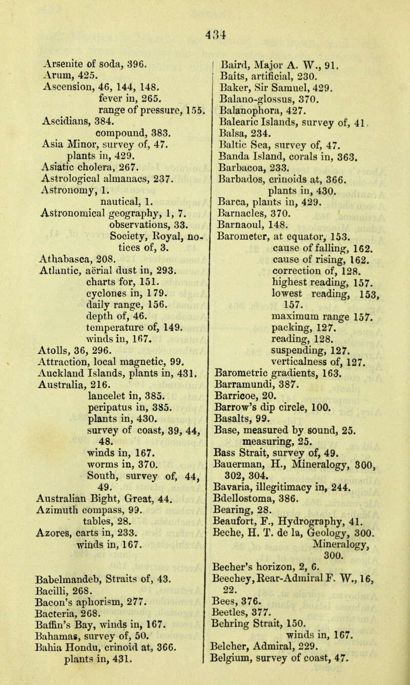 Arseuite of soda, 396. Arum, 425. Ascension, 46, 144, 148. fever in, 265. range of pressure, 155. Ascidians, 384. compound, 383. Asia Minor, survey of, 47. plants in, 429. Asiatic cholera, 267. Astrological almanacs, 237. Astronomy, 1. nautical, 1. Astronomical geography, 1,7. observations, 33. Society, Royal, n tices of, 3. Athabasca, 308. Atlantic, aerial dust in, 293. charts for, 151. cyclones in, 179. daily range, 156. depth of, 46. temperature of, 149. winds in, 167. Atolls, 36, 296. Attraction, local magnetic, 99. Auckland Islands, plants in, 431 Australia, 216. lancelet in, 385. peripatus in, 385. plants in, 430. survey of coast, 39, 48. winds in, 167. worms in, 370. South, survey of, 49. Australian Bight, Great, 44. Azimuth compass, 99. tables, 28. Azores, carts in, 233. winds in, 167. Babelmandeb, Straits of, 43. Bacilli, 268. Bacon's aphorism, 277. Bacteria, 268. Baffin's Bay, winds in, 167. Bahamas, survey of, 50. Bahia Hondu, crinoid at, 366. plants in, 431. f Baird, Major A. W., 91. Baits, artificial, 230. Baker, Sir Samuel, 429. Balano-glossus, 370. Balanophora, 427. Balearic Islands, survey of, 41, Balsa, 234. Baltic Sea, survey of, 47. Banda Island, corals in, 363. Barbacoa, 233. Barbados, crinoids at, 366. plants in, 430. Barca, plants in, 429, Barnacles, 370. Barnaoul, 148. Barometer, at equator, 153. cause of falling, 162. cause of rising, 162. correction of, 128. highest reading, 157. lowest reading, 153, 157. maximum range 157. packing, 127. reading, 128. suspending, 127. verticalness of, 127. Barometric gradients, 163. Barramundi, 387. Barricoe, 20. Barrow's dip circle, 100. Basalts, 99. Base, measured by sound, 25. measuring, 25. Bass Strait, survey of, 49. Bauerman, H., Mineralogy, 300, 302, 304. Bavaria, illegitimacy in, 244. Bdellostoma, 386. Bearing, 28. Beaufort, E., Hydrography, 41. Beche, H. T. de la, Geology, 300. Mineralogy, 300. Becher*s horizon, 2, 6. Beechey, Rear-Admiral F. W., 16, 22. Bees, 376. Beetles, 377. Behring Strait, 150. windf* in, 167. Belcher, Admiral, 229. Belgium, survey of coast, 47.