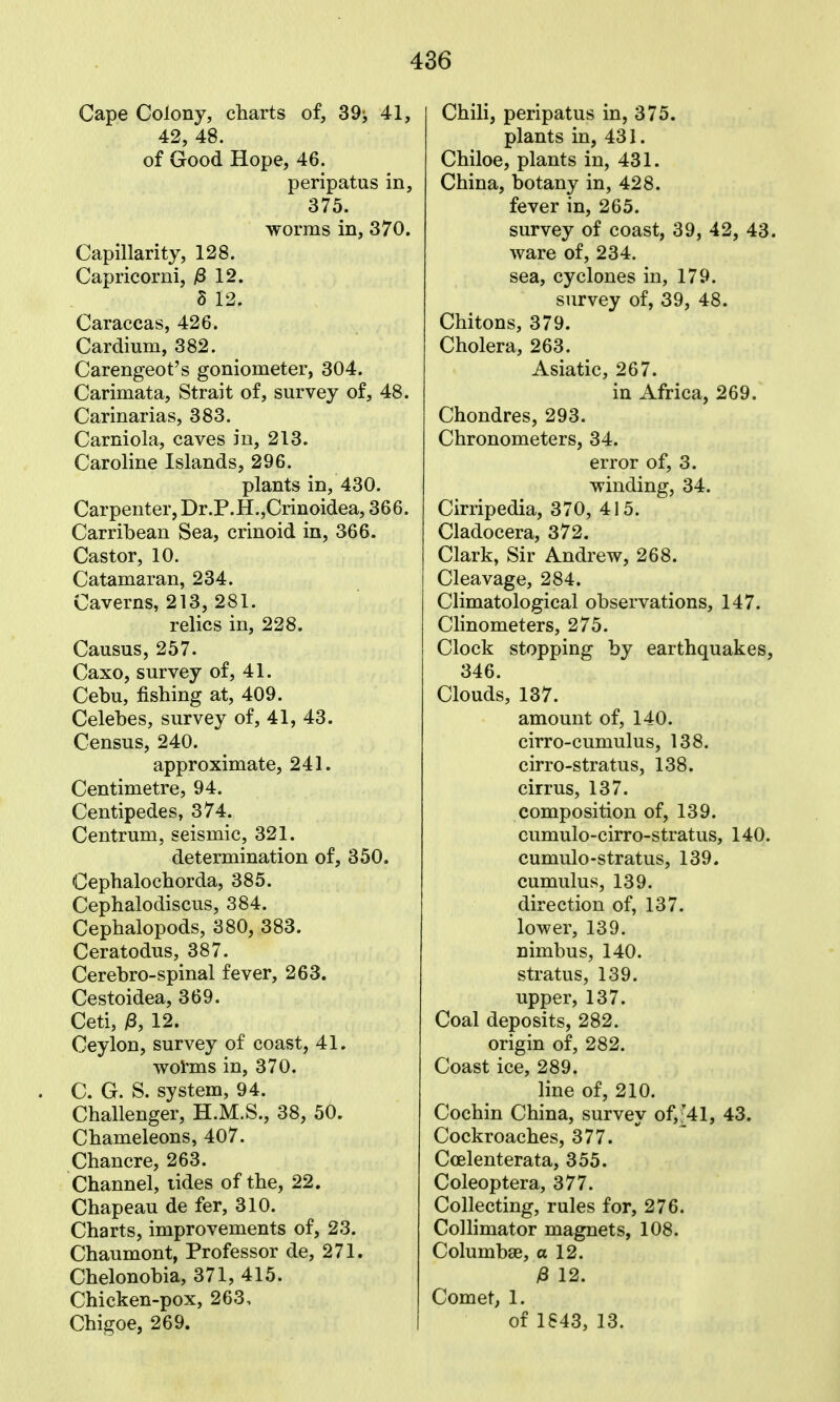 Cape Colony, charts of, 39-, 41, 42, 48. of Good Hope, 46. peripatus in, 375. worms in, 370. Capillarity, 128. Capricorni, /8 12. 8 12. Caraccas, 426. Cardium, 382. Carengeot's goniometer, 304. Carimata, Strait of, survey of, 48. Carinarias, 383. Carniola, caves in, 213. Caroline Islands, 296. plants in, 430. Carpenter, Dr.P.H.,Crinoidea, 366. Carribean Sea, crinoid in, 366. Castor, 10. Catamaran, 234. Caverns, 213, 281. relics in, 228. Causus, 257. Caxo, survey of, 41. Cebu, fishing at, 409. Celebes, survey of, 41, 43. Census, 240. approximate, 241. Centimetre, 94. Centipedes, 374. Centrum, seismic, 321. determination of, 350. Cephalochorda, 385. Cephalodiscus, 384. Cephalopods, 380, 383. Ceratodus, 387. Cerebro-spinal fever, 263. Cestoidea, 369. Ceti, /3, 12. Ceylon, survey of coast, 41. wol'ms in, 370. C. G. S. system, 94. Challenger, H.M.S., 38, 50. Chameleons, 407. Chancre, 263. Channel, tides of the, 22. Chapeau de fer, 310. Charts, improvements of, 23. Chaumont, Professor de, 271. Chelonobia, 371, 415. Chicken-pox, 263, Chigoe, 269. Chili, peripatus in, 375. plants in, 431. Chiloe, plants in, 431. China, botany in, 428. fever in, 265. survey of coast, 39, 42, 43. ware of, 234. sea, cyclones in, 179. survey of, 39, 48. Chitons, 379. Cholera, 263. Asiatic, 267. in Africa, 269. Chondres, 293. Chronometers, 34. error of, 3. winding, 34. Cirripedia, 370, 415. Cladocera, 372. Clark, Sir Andrew, 268. Cleavage, 284. Climatological observations, 147. Clinometers, 275. Clock stopping by earthquakes, 346. Clouds, 137. amount of, 140. cirro-cumulus, 138. cirro-stratus, 138. cirrus, 137. composition of, 139. cumulo-cirro-stratus, 140. cumulo-stratus, 139. cumulus, 139. direction of, 137. lower, 139. nimbus, 140. stratus, 139. upper, 137. Coal deposits, 282. origin of, 282. Coast ice, 289. line of, 210. Cochin China, survey of,'41, 43. Cockroaches, 377. Coelenterata, 355. Coleoptera, 377. Collecting, rules for, 276. Collimator magnets, 108. Columbse, a 12. /8 12. Comet, 1. of 1843, 13.