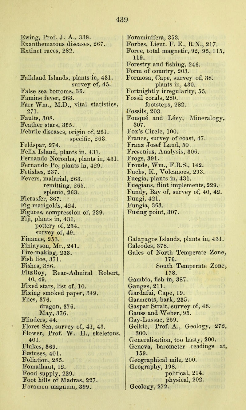 Ewing, Prof. J. A., 338. Exanthematous diseases, 267. Extinct races, 282. Falkland Islands, plants in, 431. survey of, 45. False sea bottoms, 36. Famine fever, 263. Farr Wm., M.D., vital statistics, 271. Faults, 308. Feather stars, 365. Febrile diseases, origin of, 261. specific, 263. Feldspar, 274. Felix Island, plants in, 431. Fernando Noronha, plants in, 431. Fernando Po, plants in, 429. Fetishes, 237. Fevers, malarial, 263. remitting, 265. splenic, 263. Fierasfer, 367. Fig marigolds, 424. Figures, compression of, 239. Fiji, plants in, 431. pottery of, 234. survey of, 49. Finance, 253. Finlayson, Mr., 241. Fire-making, 233, Fish lice, 371. Fishes, 386. FitzRoy, Rear-Admiral Robert, 40, 49. Fixed stars, list of, 10. Fixing smoked paper, 349. Flies, 376. dragon, 376, May, 376. Flinders, 44. Flores Sea, survey of, 41, 43. Flower, Prof. W. H., skeletons, 401. Flukes, 369. Foetuses, 401. Foliation, 285. Fomalhaut, 12. Food supply, 229. Foot hills of Madras, 227. Foramen magnum, 399. Foraminifera, 353. Forbes, Lieut. F. E., R.N., 217. Force, total magnetic, 92, 95, 115, 119. Forestry and fishing, 246. Form of country, 203. Formosa, Cape, survey of, 38. plants in, 430. Fortnightly irregularity, 55. Fossil corals, 280. footsteps, 282. Fossils, 203. Fouque and Levy, Mineralogy, 307. Fox's Circle, 100. France, survey of coast, 47. Franz Josef Land, 50, Fresenius, Analysis, 306. Frogs, 391. Froude, Wm., F.R.S., 142. Fuchs, K., Volcanoes, 293. Fuegia, plants in, 431. Fuegians, flint implements, 229. Fundy, Bay of, survey of, 40, 42. Fungi, 421. Fungia, 363. Fusing point, 307. Galapagos Islands, plants in, 431. Galeodes, 378. Gales of North Temperate Zone, 176. South Temperate Zone, 178. Gambia, fish in, 387. Ganges, 211. Gardafui, Cape, 19. Garments, bark, 235. Caspar Strait, survey of, 48. Gauss and Weber, 95. Gay-Lussac, 259. Geikie, Prof. A., Geology, 272, 300. Generalisation, too hasty, 200. Geneva, barometer readings at, 159. Geographical mile, 200. Geography, 198. political, 214. physical, 202. Geology, 272.