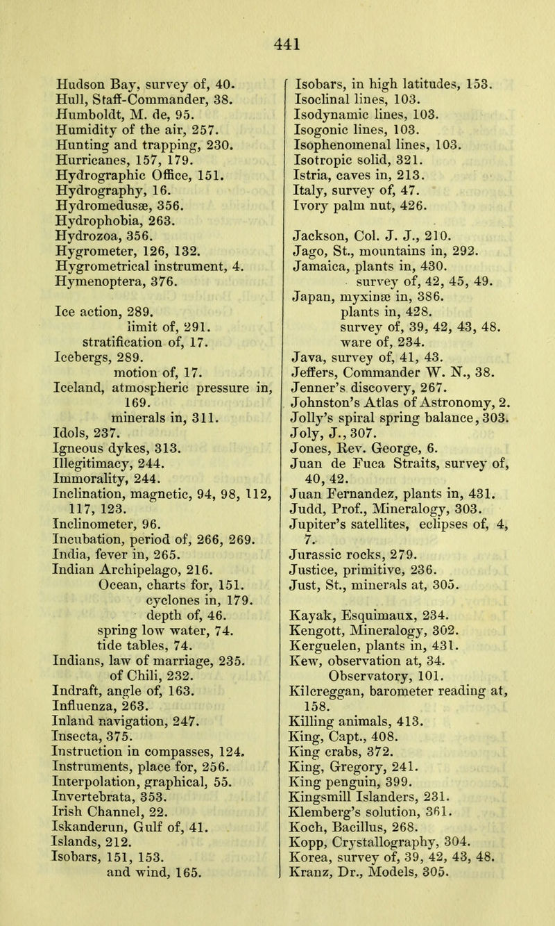 Hudson Bay, survey of, 40. Hull, Staff-Commander, 38. Humboldt, M. de, 95. Humidity of the air, 257. Hunting and trapping, 230. Hurricanes, 157, 179. Hydrographic Office, 151. Hydrography, 16. Hydromedusse, 356. Hydrophobia, 263. Hydrozoa, 356. Hygrometer, 126, 132. Hygrometrical instrument, 4. Hymenoptera, 376. Ice action, 289. limit of, 291. stratification of, 17. Icebergs, 289. motion of, 17. Iceland, atmospheric pressure in, 169. minerals in, 311. Idols, 237. Igneous dykes, 313. Illegitimacy, 244. Immorality, 244. Inclination, magnetic, 94, 98, 112, 117, 123. Inclinometer, 96. Incubation, period of, 266, 269. India, fever in, 265. Indian Archipelago, 216. Ocean, charts for, 151. cyclones in, 179. depth of, 46. spring low water, 74. tide tables, 74. Indians, law of marriage, 235. of Chili, 232. Indraft, ancrle of, 163. Influenza, 263. Inland navigation, 247. Insecta, 375. Instruction in compasses, 124, Instruments, place for, 256. Interpolation, graphical, 55. Invertebrata, 353. Irish Channel, 22. Iskanderun, Gulf of, 41. Islands, 212. Isobars, 151, 153. and wind, 165. Isobars, in high latitudes, 153. Isoclinal lines, 103. Isodynamic lines, 103. Isogonic lines, 103. Isophenomenal lines, 103. Isotropic solid, 321. Istria, caves in, 213. Italy, survey of, 47. Ivory palm nut, 426. Jackson, Col. J. J., 210. Jago, St., mountains in, 292. Jamaica, plants in, 430. survey of, 42, 45, 49. Japan, myxiiiaj in, 386. plants in, 428. survey of, 39, 42, 43, 48. ware of, 234. Java, survey of, 41, 43. Jeffers, Commander W. N., 38. Jenner's discovery, 267. Johnston's Atlas of Astronomy, 2. Jollj^'s spiral spring balance, 303. Joly, J., 307. Jones, Eev. George, 6. Juan de Fuca Straits, survey of, 40,42. Juan Fernandez, plants in, 431. Judd, Prof., Mineralogy, 303. Jupiter's satellites, eclipses of, 4, 7. Jurassic rocks, 279. Justice, primitive, 236. Just, St., minerals at, 305. Kayak, Esquimaux, 234. Kengott, Mineralogy, 302. Kerguelen, plants in, 431. Kew, observation at, 34. Observatory, 101. Kilcreggan, barometer reading at, 158. Killing animals, 413. King, Capt., 408. King crabs, 372. King, Gregory, 241. King penguin, 399. Kingsmill Islanders, 231. Klemberg's solution, 361. Koch, Bacillus, 268. Kopp, Crystallography, 304. Korea, survey of, 39, 42, 43, 48. Kranz, Dr., Models, 305.