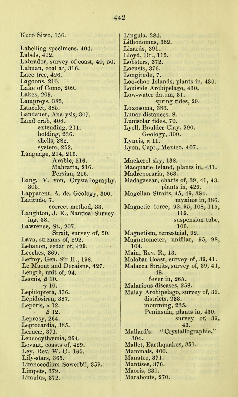 Kuro Slwo, 150. Labelling specimens, 404. Labels, 412. Labrador, survey of coast, 40, 50. Labuan, coal at, 316. Lace tree, 426. Lagoons, 210. Lake of Como, 209. Lakes, 209. Lampreys, 385. Lancelet, 385. Landauer, Analysis, 307. Land crab, 408. extending, 211. holding, 236. shells, 382. system, 252. Language, 214, 216. Arabic, 216. Mahratta, 216. Persian, 216. Lang, V. von, Crystallography, 305. Lapparent, A. de. Geology, 300. Latitude, 7. correct method, 33. Laughton, J. K., Nautical Survey- ing, 38. Lawrence, St., 207. Strait, survey of, 50. Lava, streams of, 292. Lebanon, cedar of, 429. Leeches, 369. Lefroy, Gen. Sir H., 198. Le Maout and Decaisne, 427. Length, unit of, 94. Leonis, ^8 10. 7 10. Lepidoptera, 376. Lepidosiren, 387. Leporis, a 12. P 12. Leprosy, 264. Leptocardia, 385. Lernese, 371. Leucocythajmia, 264. Levant, coasts of, 429. Ley, Rev. Yf. C., 165. Lily-stars, 365. Limnocodium Sowerbii, 359.' Limpets, 379. Limulus, 372. Lingula, 384. Lithodomus, 382. Lizards, 391. Lloyd, Dr., 115. Lobsters, 372. Locusts, 376. Longitude, 7. Loo-choo Islands, plants in, 430. Louiside Archipelago, 430. Low-water datum, 31. spring tides, 29. Loxosoma, 383. Lunar distances, 8. Lunisolar tides, 70. Lyell, Boulder Clay, 290. Geolog}', 300. Lyncis, a 11. Lyon, Capt., Mexico, 407. Mackerel sky, 138. Macquarie Island, plants in, 431. Madreporaria, 363. Madagascar, charts of, 39, 41, 43. plants in, 429. Magellan Straits, 45, 49, 384. myxinse in, 386. Magnetic force, 92,95, 108,115^ 119. suspension tube, 106. Magnetism, terrestrial, 92. Magnetometer, unifilar, 95, 98^ 104. Main, Hev. R., 13. Malabar Coast, survey of, 39,41. Malacca Straits, survey of, 39, 41, 48. fever in, 265. Malarious diseases, 258. Malay Archipelago, survey of, 39. districts, 233. mourning, 235. Peninsula, plants in, 430. survey of, 39,, 43. Mallard's  Crystallographie, 304. Mallet, Earthquakes, 351. Mammals, 400. Manatee, 371. Mantises, 376. Maoris, 231. Marabouts, 270.