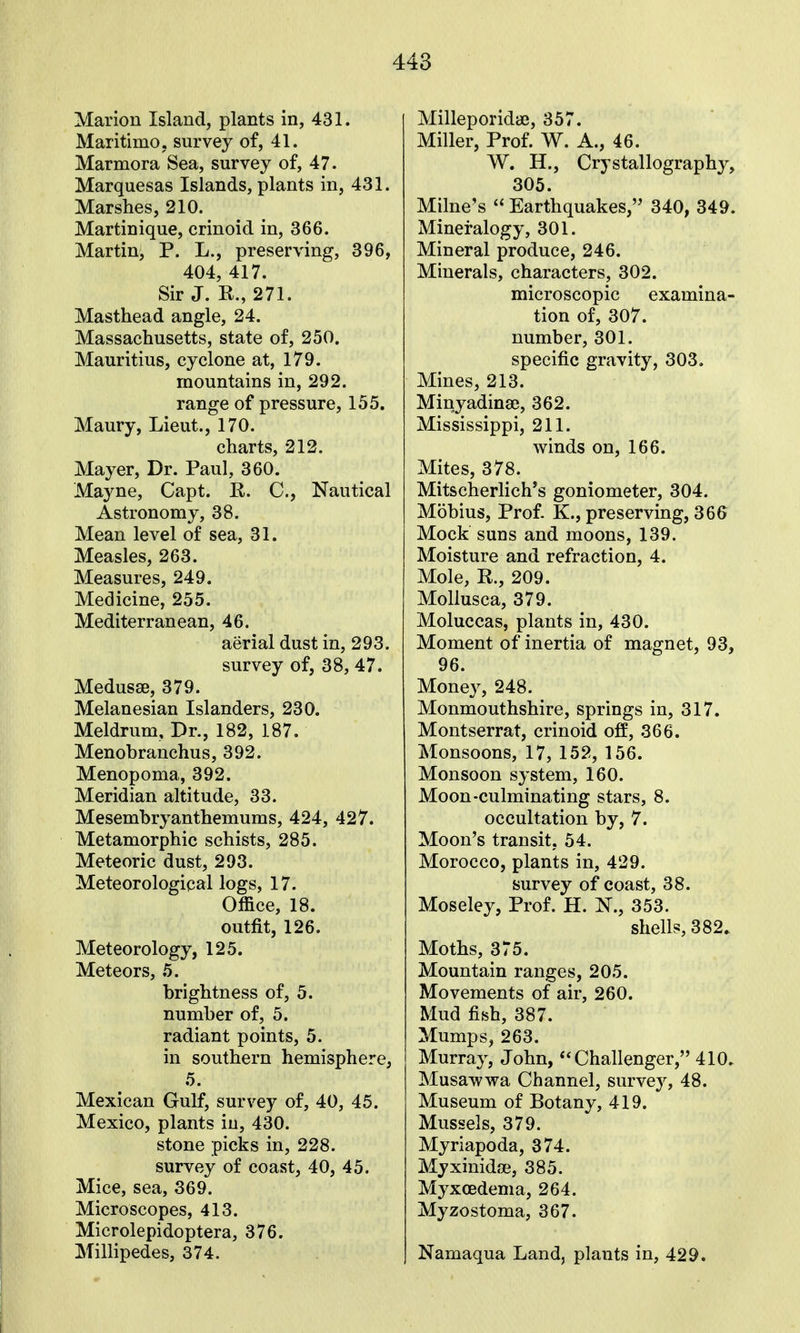 Marion Island, plants in, 431. Maritimo, survey of, 41. Marmora Sea, survey of, 47. Marquesas Islands, plants in, 431. Marshes, 210. Martinique, crinoid in, 366. Martin, P. L., preserving, 396, 404, 417. Sir J. R., 271. Masthead angle, 24. Massachusetts, state of, 250. Mauritius, cyclone at, 179. mountains in, 292. range of pressure, 155. Maury, Lieut., 170. charts, 212. Mayer, Dr. Paul, 360. Mayne, Capt. E. C, Nautical Astronomy, 38. Mean level of sea, 31. Measles, 263. Measures, 249. Medicine, 255. Mediterranean, 46. aerial dust in, 293. survey of, 38, 47. Medusae, 379. Melanesian Islanders, 230. Meldrum, Dr., 182, 187. Menobranchus, 392. Menopoma, 392. Meridian altitude, 33. Mesembryanthemums, 424, 427. Metamorphic schists, 285. Meteoric dust, 293. Meteorological logs, 17. Office, 18. outfit, 126. Meteorology, 125. Meteors, 5. brightness of, 5. number of, 5. radiant points, 5. in southern hemisphere, 5. Mexican Gulf, survey of, 40, 45. Mexico, plants in, 430. stone picks in, 228. survey of coast, 40, 45. Mice, sea, 369. Microscopes, 413. Microlepidoptera, 376. Millipedes, 374. Milleporida3, 357. Miller, Prof. W. A., 46. W. H., Crystallography, 305. Milne's  Earthquakes, 340, 349. Mineralogy, 301. Mineral produce, 246. Minerals, characters, 302. microscopic examina- tion of, 307. number, 301. specific gravity, 303. Mines, 213. Minyadinse, 362. Mississippi, 211. winds on, 166. Mites, 378. Mitscherlich^s goniometer, 304. Mobius, Prof. K., preserving, 366 Mock suns and moons, 139. Moisture and refraction, 4. Mole, R., 209. Mollusca, 379. Moluccas, plants in, 430. Moment of inertia of magnet, 93, 96. Money, 248. Monmouthshire, springs in, 317. Montserrat, crinoid off, 366. Monsoons, 17, 152, 156. Monsoon system, 160. Moon-culminating stars, 8. occultation by, 7. Moon's transit, 54. Morocco, plants in, 429. survey of coast, 38. Moseley, Prof. H. N., 353. shells, 382. Moths, 375. Mountain ranges, 205. Movements of air, 260. Mud fish, 387. Mumps, 263. Murray, John, Challenger, 410. Musawwa Channel, survey, 48. Museum of Botany, 419. Mussels, 379. Myriapoda, 374. Myxinidse, 385. Myxoedema, 264. Myzostoma, 367. Namaqua Land, plants in, 429.