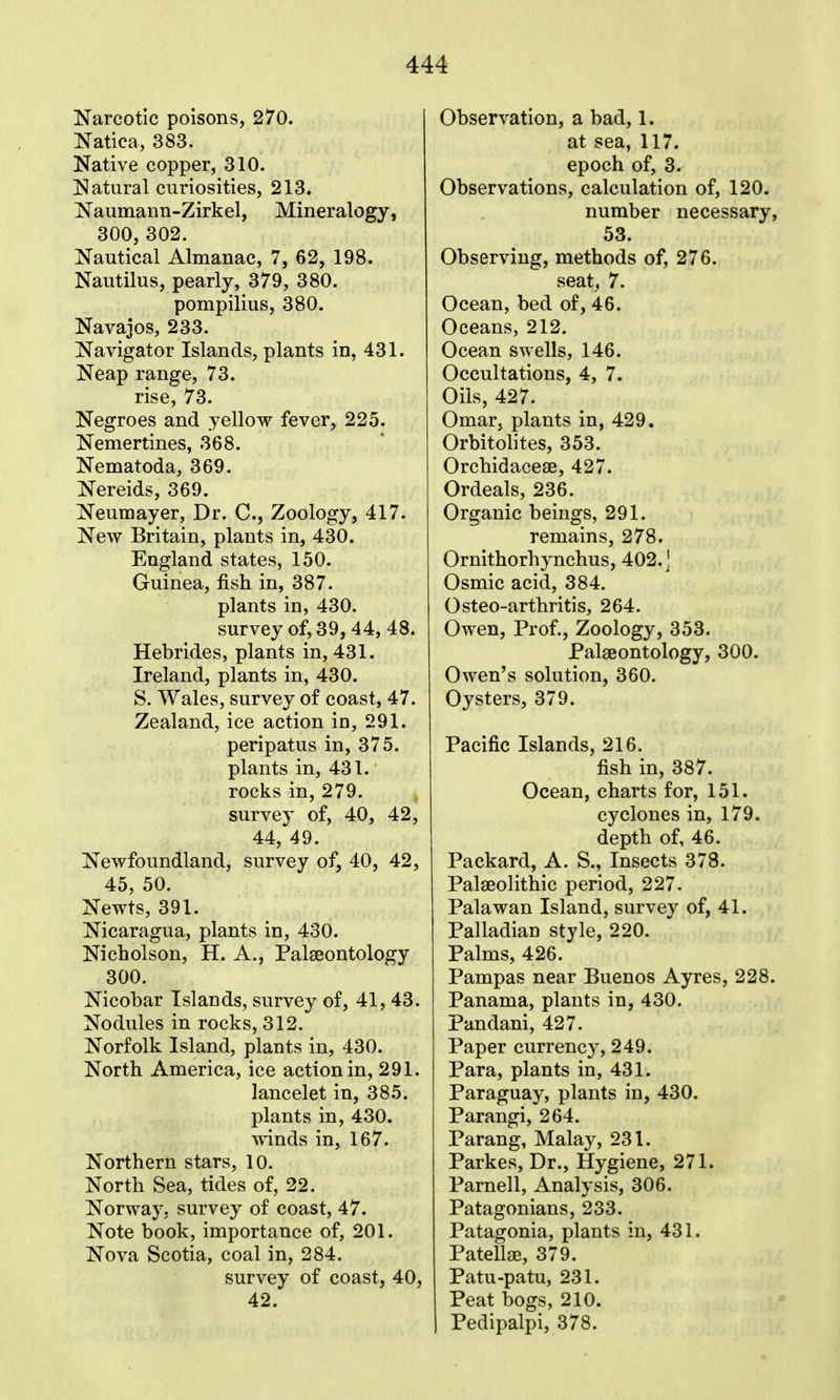 Narcotic poisons, 270. Natica, 383. Native copper, 310. Natural curiosities, 213. Naumann-Zirkel, Mineralogy, 300, 302. Nautical Almanac, 7, 62, 198. Nautilus, pearly, 379, 380. pompilius, 380. Navajos, 233. Navigator Islands, plants in, 431. Neap range, 73. rise, 73. Negroes and yellow fever, 225. Nemertines, 368. Nematoda, 369. Nereids, 369. Neumayer, Dr. C, Zoology, 417. New Britain, plants in, 430. England states, 150. Guinea, fish in, 387. plants in, 430. survey of, 39, 44, 48. Hebrides, plants in, 431. Ireland, plants in, 430. S. Wales, survey of coast, 47. Zealand, ice action in, 291. peripatus in, 375. plants in, 431. rocks in, 279. survey of, 40, 42, 44, 49. Newfoundland, survey of, 40, 42, 45, 50. Newts, 391. Nicaragua, plants in, 430. Nicholson, H. A., Palaeontology 300. Nicobar Islands, survey of, 41, 43. Nodules in rocks, 312. Norfolk Island, plants in, 430. North America, ice action in, 291. lancelet in, 385. plants in, 430. winds in, 167. Northern stars, 10. North Sea, tides of, 22. Norway, survey of coast, 47. Note book, importance of, 201. Nova Scotia, coal in, 284. survey of coast, 40, 42. Observation, a bad, 1. at sea, 117. epoch of, 3. Observations, calculation of, 120. number necessary, 53. Observing, methods of, 276. seat, 7. Ocean, bed of, 46. Oceans, 212. Ocean swells, 146. Occultations, 4, 7. Oils, 427. Omar, plants in, 429. Orbitohtes, 353. Orchidacese, 427. Ordeals, 236. Organic beings, 291. remains, 278. Ornithorhynchus, 402.1 Osmic acid, 384. Osteo-arthritis, 264. Owen, Prof., Zoology, 353. Palaeontology, 300. Owen's solution, 360. Oysters, 379. Pacific Islands, 216. fish in, 387. Ocean, charts for, 151. cyclones in, 179. depth of, 46. Packard, A. S., Insects 378. Palaeolithic period, 227. Palawan Island, survey of, 41. Palladian style, 220. Palms, 426. Pampas near Buenos Ayres, 228. Panama, plants in, 430. Pandani, 427. Paper currency, 249. Para, plants in, 431. Paraguay, plants in, 430. Parangi, 264. Parang, Malay, 231. Parkes, Dr., Hygiene, 271. Parnell, Analysis, 306. Patagonians, 233. Patagonia, plants in, 431. Patellae, 379. Patu-patu, 231. Peat bogs, 210. Pedipalpi, 378.