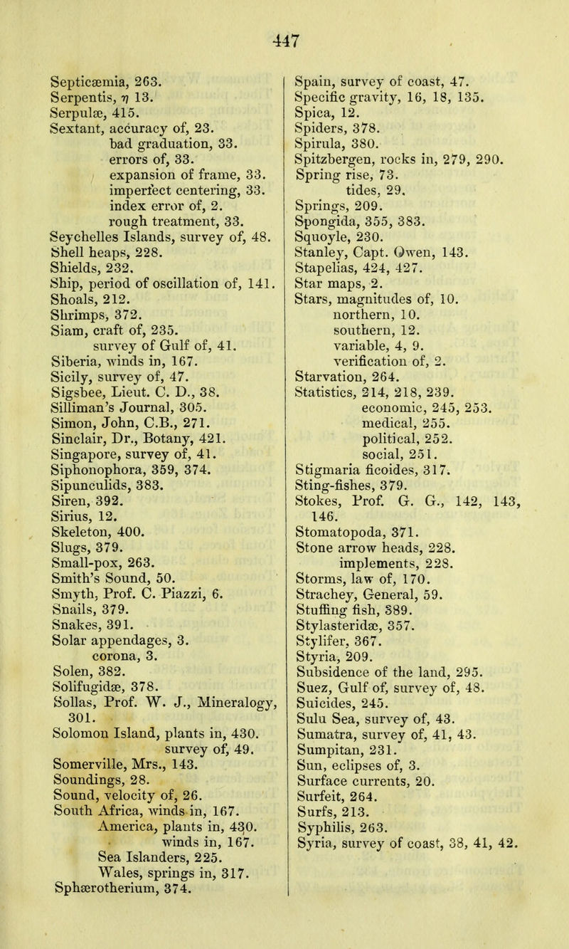 Septicaemia, 2G3. Serpentis, rj 13. Serpulse, 415. Sextant, accuracy of, 23. bad graduation, 33. errors of, 33. expansion of frame, 33. imperfect centering, 33. index error of, 2. rough treatment, 33. Seychelles Islands, survey of, 48. Shell heaps, 228. Shields, 232. Ship, period of oscillation of, 141. Shoals, 212. Shrimps, 372. Siam, craft of, 235. survey of Gulf of, 41. Siberia, winds in, 167. Sicily, survey of, 47. Sigsbee, Lieut. C. D., 38. Silliman's Journal, 305. Simon, John, C.B., 271. Sinclair, Dr., Botany, 421. Singapore, survey of, 41. Siphonophora, 359, 374. Sipunculids, 383. Siren, 392. Sirius, 12. Skeleton, 400. Slugs, 379. Small-pox, 263. Smith's Sound, 50. Smyth- Prof. C. Piazzi, 6. Snails, 379. Snakes, 391. Solar appendages, 3. corona, 3. Solen, 382. Solifugidse, 378. Sollas, Prof. W. J., Mineralogy, 301. Solomon Island, plants in, 430. survey of, 49. Somerville, Mrs., 143. Soundings, 28. Sound, velocity of, 26. South Africa, winds in, 167. America, plants in, 42!0. winds in, 167. Sea Islanders, 225. Wales, springs in, 317. Sphserotherium, 374. Spain, survey of coast, 47. Specific gravity, 16, 18, 135. Spica, 12. Spiders, 378. Spirula, 380. Spitzbergen, rocks in, 279, 290. Spring rise, 73. tides, 29. Springs, 209. Spongida, 355, 383. Squoyle, 230. Stanley, Capt. Qwen, 143. Stapelias, 424, 427. Star maps, 2. Stars, magnitudes of, 10. northern, 10. southern, 12. variable, 4, 9. verification of, 2. Starvation, 264. Statistics, 214, 218, 239. economic, 245, 253. medical, 255. political, 252. social, 251. Stigmaria ficoides, 317. Sting-fishes, 379. Stokes, Prof. G. G., 142, 143, 146. Stomatopoda, 371. Stone arrow heads, 228. implements, 228. Storms, law of, 170. Strachey, General, 59. Stuffing fish, 389. Stylasterida), 357. Stylifer, 367. Styria, 209. Subsidence of the land, 295. Suez, Gulf of, survey of, 48. Suicides, 245. Sulu Sea, survey of, 43. Sumatra, survey of, 41, 43. Sumpitan, 231. Sun, eclipses of, 3. Surface currents, 20. Surfeit, 264. Surfs, 213. Syphilis, 263. Syria, survey of coast, 38, 41, 42.