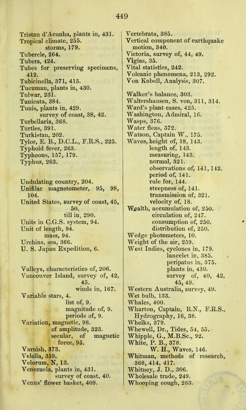 Tristan d'Acunha, plants in, 431. Tropical climate, 255. storms, 179. Tubercle, 264. Tubers, 424. Tubes for preserving specimens, 412. Tubicinella, 371, 415. Tucuman, plants in, 430. Tulwar, 231. Tunicata, 384. Tunis, plants in, 429. survey of coast, 38, 42. Turbellaria, 368. Turtles, 391. Turkistan, 202. Tylor, E. B., D.C.L., F.R.S., 225. Typhoid fever, 263. Typhoons, 157, 179. Typhus, 263. Undulating country, 204. Unifilar magnetometer, 95, 98, 104. United States, survey of coast, 45, 50. till iu; 290. Units in C.G.S. system, 94. Unit of length, 94. mass, 94. Urchins, sea, 366. U. S. Japan Expedition, 6. Valleys, characteristics of, 206. Vancouver Island, survey of, 42, 45. winds in, 167. Variable stars, 4. list of, 9. magnitude of, 9. periods of, 9. Variation, magnetic, 98. of amplitude, 323. secular, of magnetic force, 95. Varnish, 373. Velella, 359. Velorum, K, 13. Venezuela, plants in, 431. survey of coast, 40. Venus' flower basket, 409. Vertebrata, 385. Vertical component of earthquake motion, 340. Victoria, survey of, 44, 49. Vigias, 35. Vital statistics, 242. Volcanic phenomena, 213, 292. Von Kobell, Analysis, 307. Walker's balance, 303. Waltershausen, S. von, 311, 314. Ward's plant cases, 425. Washington, Admiral, 16. Wasps, 376. Water fleas, 372. Watson, Captain W., 175. Waves, height of, 18, 143. length of, 143. measuring, 143. normal, 321. observations of, 141,142. period of, 141. rule for, 144. steepness of, 141. transmission of, 321. velocity of, 18. Wi^alth, accumulation of, 250. circulation of, 247. consumption of, 250. distribution of, 250. Wedge photometers, 10. Weight of the air, 259. West Indies, cyclones in, 179. lancelet in, 385. peripatus in, 375. plants in, 430. survey of, 40, 42, 45, 49. Western Australia, survey, 49. Wet bulb, 133. Whales, 400. Wharton, Captain, R.N., F.R.S., Hydrography, 16, 38. Whelks, 379. Whewell, Dr., Tides, 54, 55. Whipple, G., M.B.Sc, 92. White, P. B., 378. W. H., Waves, 146. Whitman, methods of research, 368,.414, 417. Whitney, J. D., 306. Wholesale trade, 249. Whooping cough, 263.