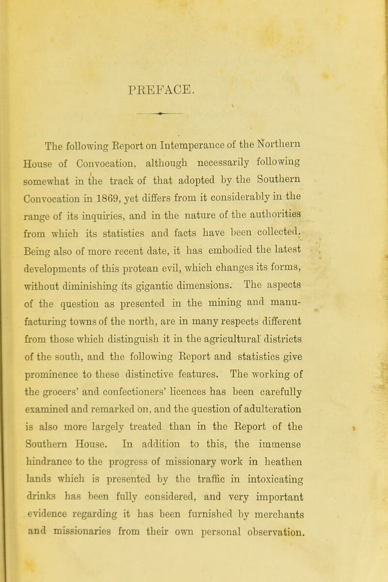 PREFACE. The following Eeport on Intemperance of the Northern House of Convocation, although necessarily following somewhat in the track of that adopted by the Southern Convocation in 1869, yet differs from it considerably in the range of its inqukies, and in the nature of the authorities from which its statistics and facts have been collected. Being also of more recent date, it has embodied the latest developments of this protean evil, which changes its forms, without diminishing its gigantic dimensions. The aspects of the question as presented in the mining and manu- factui'ing towns of the north, are in many respects different fi-om those which distinguish it in the agricultural' districts of the south, and the following Eeport and statistics give prominence to these distinctive features. The working of the grocers' and confectioners' licences has been carefully examined and remarked On, and the question of adulteration is also more largely treated than in the Eeport of the Southern House. In addition to this, the immense hindrance to the progress of missionary work in heathen lands which is presented by the traffic in intoxicating drinks has been fully considered, and very important evidence regarding it has been furnished by merchants and missionaries from their own personal observation.