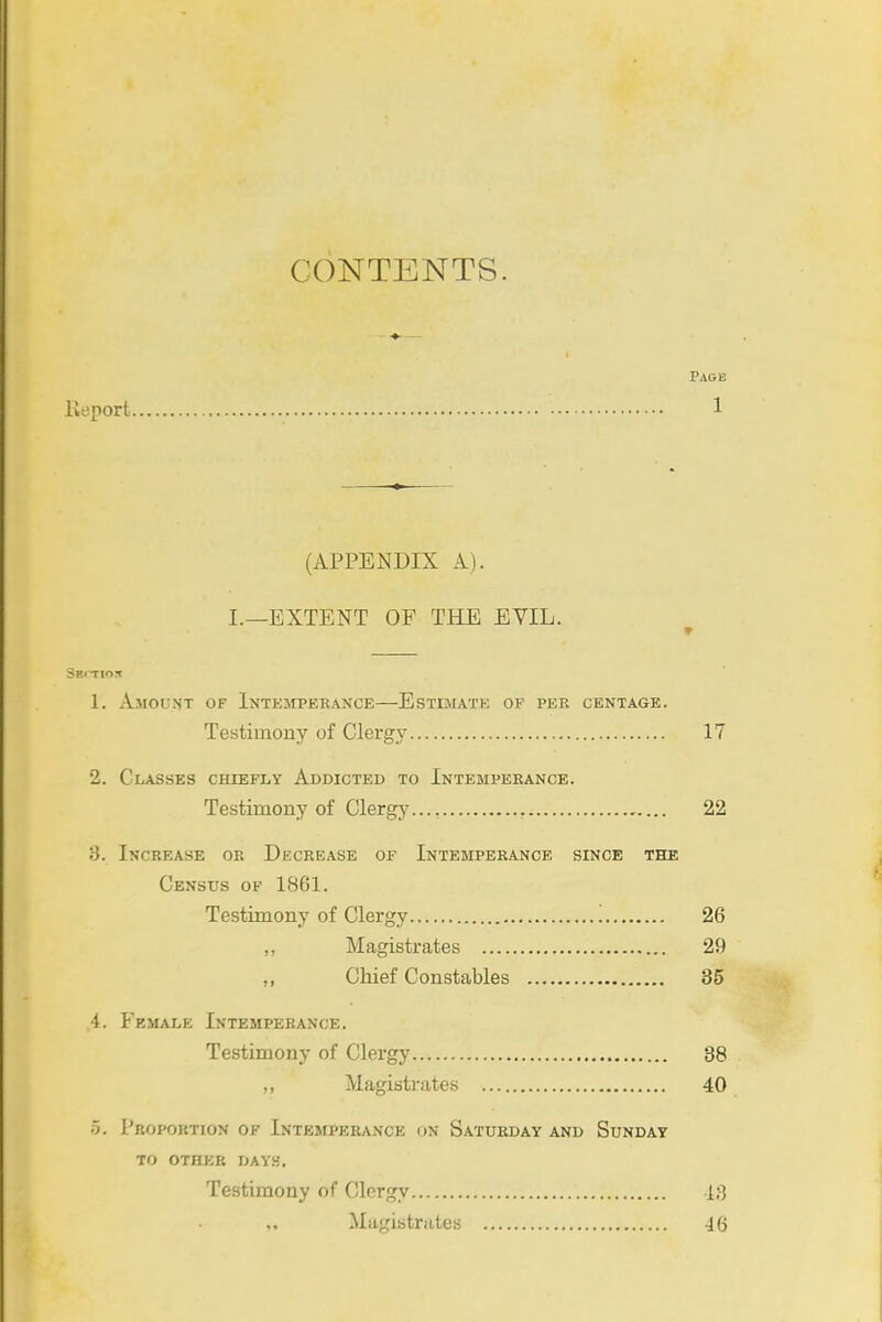 CONTENTS. Page He port 1 (APPENDIX A). I.—EXTENT OF THE EVIL. 1. AjiOUNT of InTEMPEKANCE EsTiaiATE OF PER CENTAGE. Testimony of Clergy 17 2. Classes chiefly Addicted to Intemperance. Testimony of Clergy..., 22 8. Increase or Decrease of Intemperance since the Census of 1861. Testimony of Clergy '. 26 „ Magistrates 29 „ Chief Constables 35 4. Female Intemperance. Testimony of Clergy 38 ,, Magistrates 40 5. Proportion of Intemperance on Saturday and Sunday TO other dayh. Testimony of Clergy 13 ,. Magistrates 46