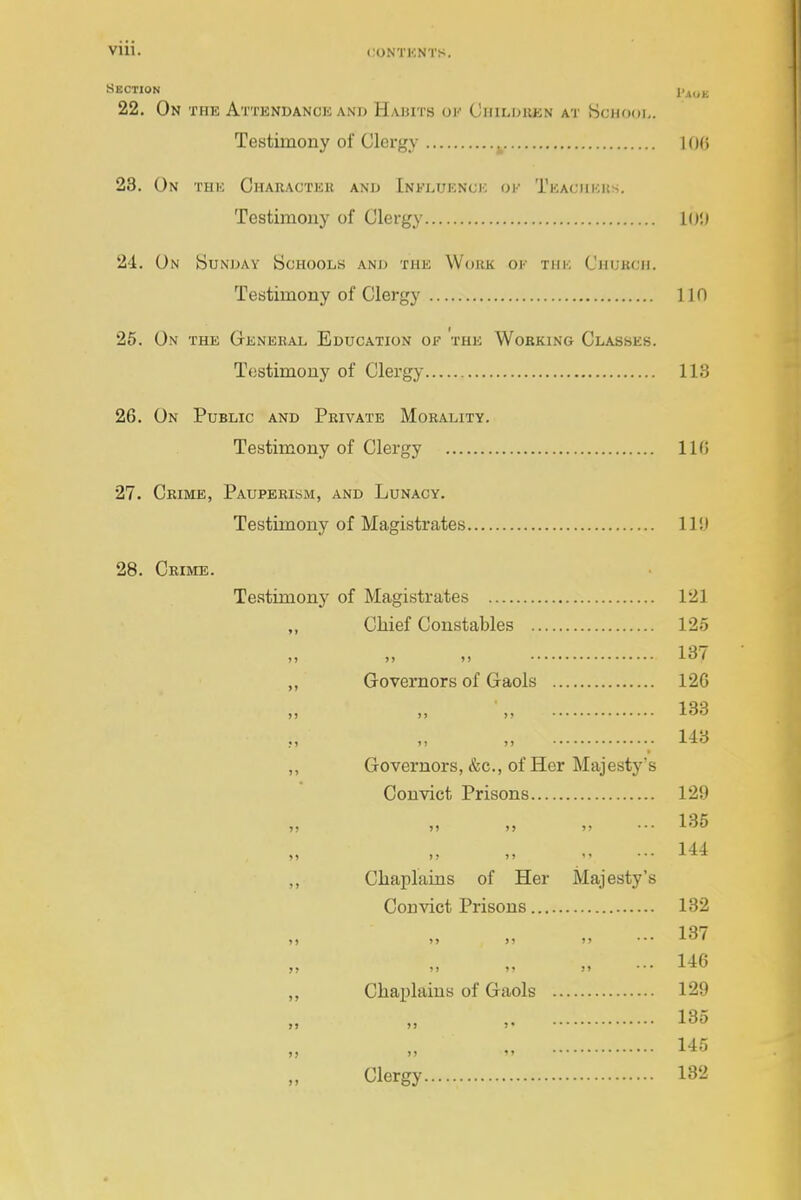 SECTION 22. On the Attendance and Habits ov CiriLDREN at Schodi,. Testimony of Clergy ^ 100 23. On thk Character and Influenck ok Teaciikks. Testimony of Clergy lO',) 24. On Sundav Schools and the Work of the Chukcii. Testimony of Clergy 110 25. On the Genbhal Education of the Working Classes. Testimony of Clergy 113 26. On Public and Private Morality. Testimony of Clergy 11G 27. Crime, Pauperism, and Lunacy. Testimony of Magistrates 11!) 28. Crime. Testimony of Magistrates 121 „ Chief Constables 125 137 ,, Governors of Gaols 126 „ 133 „ • 113 ,, Governors, &c., of Her Majesty's Convict Prisons 129 „ j5 M )i ■•■ 135 144 ,, Chaplains of Her Majesty's Convict Prisons 132 »j »> )) ...13/ •• 146 „ Chaplains of Gaols 129 , 135 „ 145 Clergy 182