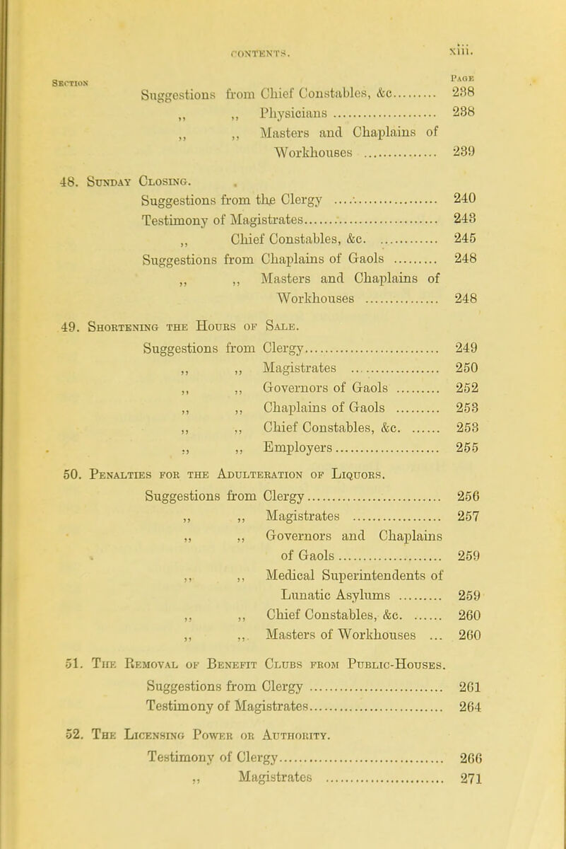 Xlll, SUCTION 1'*°^ Sttggestious from Chief Constables, &c 238 „ ,, Physicians 288 ,, Masters and Chaplains of Workhouses 239 48. Sunday Closing. Suggestions from thje Clergy 240 Testimony of Magistrates 248 Chief Constables, &c 245 Suggestions from Chaplains of Gaols 248 „ ,, Masters and Chaplains of Workhouses 248 49. Shortening the Hours of Sale. Suggestions from Clergy 249 ,, ,, Magistrates 250 ,, ,, Governors of Gaols 252 ,, ,, Chaj)lains of Gaols 253 ,, ,, Chief Constables, &c 253 ,, ,, Employers 255 50. Penalties for the Adulteration of Liquors. Suggestions from Clergy 256 „ „ Magistrates 257 „ „ Governors and Chaplains of Gaols 259 ,, ,, Medical Superintendents of Lunatic Asylums 259 ,, Chief Constables, &c 260 „ ,,. Masters of Workhouses ... 260 51. The Removal of Benefit Clubs from Public-Houses. Suggestions from Clergy 261 Testimony of Magistrates 264 52. The Licensing Power or Authority. Testimony of Clergy 266 „ Magistrates 271