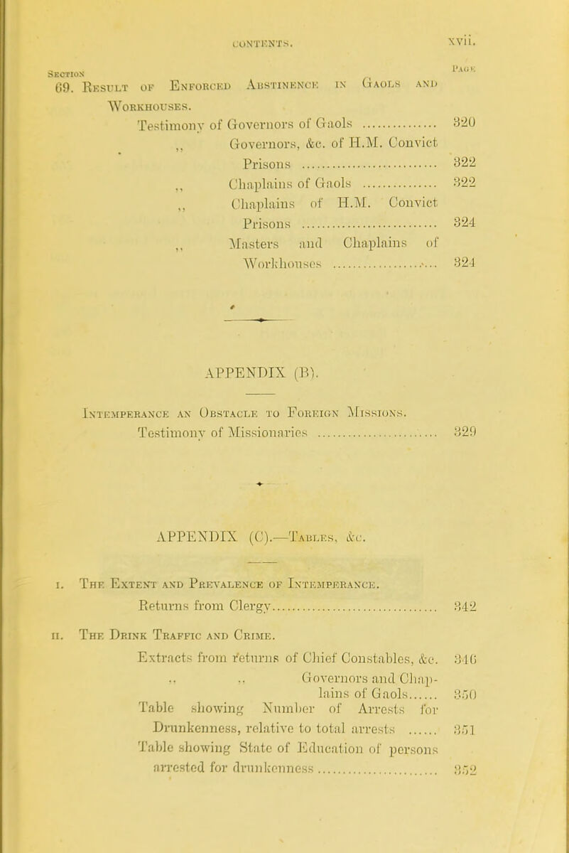 Section 69. Eesult ok Enforced Austinenck in Gaols .\nj> Workhouses. Testimonv of Governors of Gaols 320 Governors, &c. of H.M. Convict. Prisons 322 Clmplains of Gaols 322 Chaplains of H.M. Convict Prisons 324 Masters and Chaplains of Worhhoiisc.'s 32J APPENDIX (B). Intemperance an Obstacle to Foreign Missions. Testiinonv of Missionaries 329 APPENDIX ((,').—Tables, l^c. I. The Extent and Prits'alence of Intemperance. Eeturns from Clergy 342 ri. The Drink Traffic and Crime. Extracts from I'eturns of Chief Con.stahles, &e. 340 M ,, Governors and Cliap- lains of Gaols 350 Table showing Nnmljcr of Arrests ibr Drnnkenness, relative to total arrests 3;il Table showing State of lidncation of persons aiTested for drunkenness p,r>2