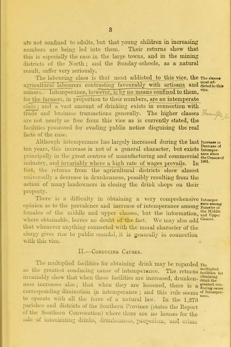 numbers are being led into them. Then- returns show that tlds is especially the case in the large towns, and in the mining districts of the North ; and the Sunday-schools, as a natural result, suffer very seriously. The labouring class is that most addicted to this vice, the The eiasBOi agricultoi'al labourers contrasting favourably with artisans and dictedto'thii miners. Intemperance, however, is by no means confined to them, for the farmers, in proportion to their numbers, are an intemperate class; and a vast amount of drinking exists in connection with trade and business transactions generally. The higher classes are not nearly so free from this vice as is currently stated, the facihties possessed for evading public notice disguising the real facts of the case. Although intemperance has largely increased during the last inerets*or ten years, this increase is not of a general character, but exists intemper° principally in the great centres of manufacturing and commercial theCenbUBof industi-y, and inviii-ia])ly Avhere a high rate of wages prevails. In fact, the returns from the agricultural districts show almost uuivcrsally a decrease in di'uukenness, possibly resulting from the action of many landowners in closing the drink shops on their projjerty. There is a difliculty in obtaining a very comprehensive opinion as to the prevalence and increase of intemperance among Fcm^^ females of the middle and upper classes, but the information, nd upp'^r where obtainable, leaves no doubt of the fact. We may also add that Avhenever anything connected with the moral character of the clergy gives rise to public scandal, it is generally iu connection with this vice. II.—Conducing Causes. The multiplied facihties for obtauiing diink may be regarded Thb as the greatest conducuig cause of hitemperauce. The returns S?5«^or invariably show that when these facilities ai-e increased, di-unken- ti^aJ ness increases also; that when they are lessened, there is a ^...... . ancing omise corresponmng dimmution m intemperance ; and this rule seems °' intumper- to operate with all the force of a natural law. In the 1,273 parishes and districts of the Southern Province (states the Report of the Southern Convocation) where there are no houses for the .-^alc of intoxicating drinks, drunkciuicss, pauperism, and criun;