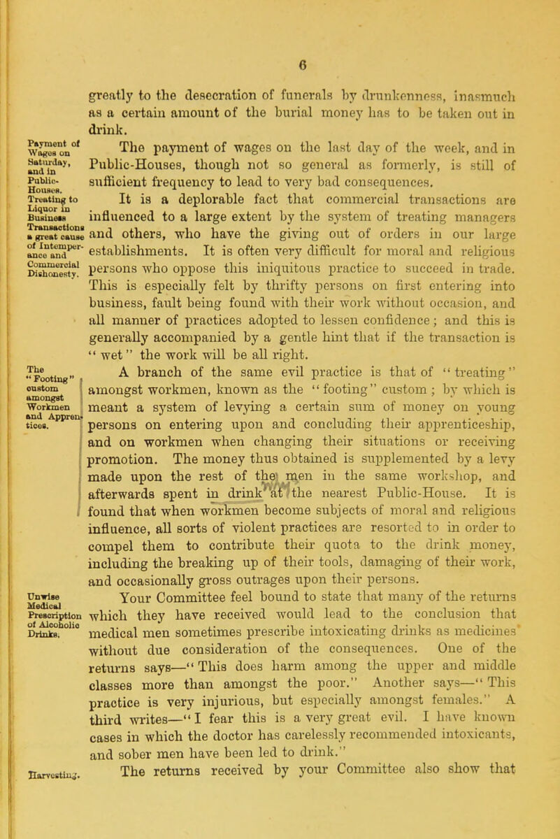 Payment of Wogoa un Sstiirtlay, and in Pablic- BOUBI'H. Treating to Liquor in Buaiueu TriinMotlona a great cause o< Intemper- ance and Conuneroial DishoneBty. The Footing I onstom I amongst ; Workmen and Appreii> tices. Medical Prescription ot Alcoholio Drinks. narvcstiu^. greatly to the clesccration of funerals hy (Irunlconness, inasmtich as a certain amount of the burial money has to be taken out in drink. The payment of wages on the last day of the week, and in Public-Houses, though not so general as formerly, is still of sufficient frequency to lead to very bad consequences. It is a deplorable fact that commercial transactions are influenced to a large extent by the system of treating managers and others, who have the gi^^ng out of orders in our large establishments. It is often very difficult for moral and religious persons who oppose this iniquitous practice to succeed in trade. This is especially felt by thrifty persons on first entering into business, fault being found with theu* work without occasion, and all manner of practices adopted to lessen confidence; and this is generally accompanied by a gentle hint that if the transaction is  wet the work will be all right. A branch of the same evil practice is that of treating amongst workmen, known as the  footing custom ; by which is meant a system of levying a certain sum of money on young persons on entering upon and concluding their apprenticeship, and on workmen when changing their situations or receiving promotion. The money thus obtained is supplemented by a levy made upon the rest of the* men iu the same worksliop, and afterwards spent in drink 'the nearest Public-House. It is found that when workmen become subjects of moral and religious influence, all sorts of violent practices are resort-i-d to in order to compel them to contribute their quota to the drink money, including the breaking up of their tools, damaging of thek work, and occasionally gi-oss outrages upon their persons. Your Committee feel bound to state that many of the returns which they have received would lead to the conclusion that medical men sometimes prescribe intoxicating di-iuks as medicines' without due consideration of the consequences. One of the returns says— This does harm among the upper and middle classes more than amongst the poor. Another says— This practice is very injurious, but especially amongst females. A third writes— I fear this is a very great evil. I have knowni cases in which the doctor has careles.sly recommended intoxicants, and sober men have been led to di-ink. The returns received by your Committee also show that
