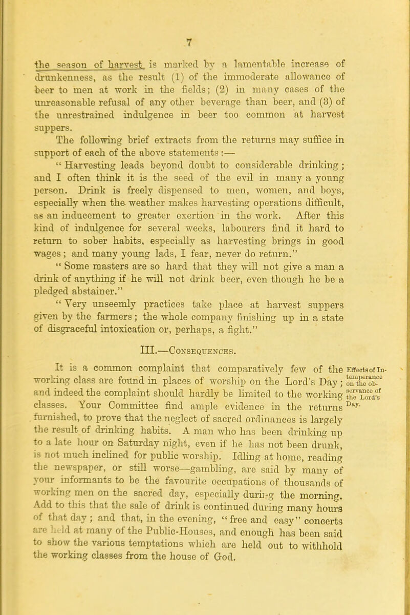 the geason of harvesL is marked by a lamentalile increase of th'unkenuess, as the resuh (1) of the immoderate allowance of beer to men at work in the fields; (2) in many cases of the unreasonable refusal of any other beverage than beer, and (3) of the um-estrained indulgence in beer too common at haiTest suppers. The following brief extracts from the returns may suffice in support of each of the above statements :—  Harvesting leads beyond doubt to considerable drinking ; and I often think it is the seed of the evil in many a young person. Drink is freely dispensed to men, women, and boys, especially when the weather makes harvesting operations difficult, as an inducement to greater exertion in the work. After this kind of Ladulgence for several weeks, labourers find it hard to return to sober habits, especially as harvesting brings in good wages; and many young lads, I fear, never do return.  Some masters are so hard that they will not give a man a drink of anything if he will not di'ink beer, even though he be a pledged abstainer.  Very unseemly practices take place at harvest suppers given by the farmers; the whole company finishing up in a state of disgraceful intoxication or, perhaps, a fight. III.—Consequences. It is a common complaint that comparatively few of the Effectsofin- work-ing class are found in places of worship on the Lord's Day; ortue'X' and indeed the complaint should hardly be hmited to the workiiig ttoLorVs' classes. Your Committee find ample e-\ddence in the returns . furnished, to prove that the neglect of sacred ordinances is largely the result of drinking habits. A man who has been drinking up to a late hour on Saturday night, even if he has not been di-imk, is not much incUned for pubUc worsliip. Idliiig at home, reading the newspaper, or still worse—gambling, are said by many of your infoi-mants to be the favourite occupations of thousands of working men on the sacred day, especially durii-g the morning. Add to this that the sale of drink is continued during many hours of that day ; and that, in the evening,  free and easy concerts are lii ld at many of the Public-Houses, and enough has been said to show the various temptations which are held out to withhold the working classes from the house of God.