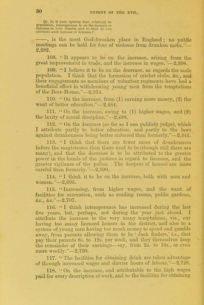 Qy. Is It yonr opinion tlmt, rolotively to population, intuniponiiice iH on tlio iiicreiiHu or tlecieiiHo in yoiii- illHtinct, and to wlmt do yon iittribiitt.' sia-li incn aw iir docreasu 'I , is the most Gotl-forsaken place in England ; no i^ublic meetings can be held for fear of violence from di-unken mobs.— 2,282. 108. It appears to be on the increase, arising from the great improvement in trade, and the increase in wages.—2,308. 109.  I believe it to be on the decrease, as regards the male poj)ulation. I think that the formation of cricket clubs, &c., and theii' engagements as members of volunteer regiments have had a beneficial effect m withdrawing young men from the tem^Jtations of the Beer-House.—2,314. 110. On the increase, from (1) earning more money, (2) the want of better education.—2,484. 111.  On the increase, owing to (1) higher wages, and (2) the laxity of moral discipline.—-2,488. 112.  On the decrease (so far as I can jjubhcly judge), which I attribute partly to better education, and partly to the laws against di-unkenness being better enforced than formerly.—2,545. 113. I think that there are fewer cases of di-mikenness before the magistrates than there used to be (though still there are many), and that the decrease is to be attributed to the gi-eater power in the hands of the justices in regard to Hcences, and the greater vigilance of the police. The keejjers of houses are more careful than formerly.—2,590. 114. I think it to be on the increase, both with men and women.—2,G95. 115. Increasing, from higher wages, and the want of facihties for recreation, such as reading rooms, public gai'dens, &c., &c.—2,707. 116.  I think intemperance has increased during the last five years, but, perhaps, not during the year just closed. I attribute the increase to the very many temptations, viz., our having too many hcensed houses in the district, and also to a system of young men having too much money to spend and gamble away, from parents allos\ing them to be ' Jack finders,' i.e., that pay their parents 8s. to 12s. per week, and they themselves keep the remainder of then- earnings—say, from 2s. to 10s., or even more weekly.—2,720. 117.  The facilities for obtaining di-ink are taken advantage of thiough increased wages and shorter hom-s of labour.—2,728. 118.  On the increase, and attributable to the high wages paid for every description of work, and to tlie facilities for obtamiug