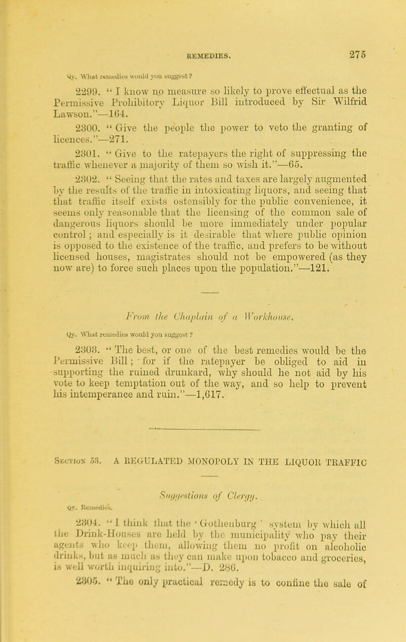 vtv. \Sli»t r*iu«!ilii-s wuiilil yon suggest'/ 2299.  I luiow no measure «o likely to prove effectual as the Permissive Proliibitory Liquor Bill introduced by Sir Wilfrid Lawsou.—164. 2300.  Give the people the power to veto the granting of hoeuces.—271. 2301.  Give to the ratepayers the right of suppressing the traffic whenever a majority of them so wish it.—65. 2302.  Seeing that the rates and taxes are largely augmented hy the results of the traffic in intoxicating liquors, and seeing that that traffic itself exists ostensibly for the public convenience, it seems only reasonable that the licensing of the common sale of dangerous liquors should be more immediately under popular control; and especially is it desirable that where pubhc opinion is opposed to the existence of the traffic, and prefers to be without Uceused houses, magistrates should not be empowered (as they now are) to force such places upon the population.—121. From the CluqjUdn. of <( Workhouse, liy. What icuiedien ■would you suggest ? 2303.  The best, or one of the best remedies would be the J'ermissive Bill; for if the ratepayer be obliged to aid in supporting the ruined di'unkard, why should he not aid by his vote to keep temptation out of the way, and so help to prevent his intemperance and ruin.—1,617. Skction 53. A REGULATED MONOPOLY IN THE LIQUOll TEAFFIC SiKjiiciliom of Clen/i/. 2304. 1 think lhat the ' Gotheuburg ' system by which all the Drink-Houses arc held by the municipality who pay then- agtiits who keep them, allowmg them no profit on alcoholic drinks, but as mucli as they can make upon tobacco and groceries, is well worth iuquiriug into.—D. 2^6. '/.HOr,, The only practical remedy is to confine the sale of
