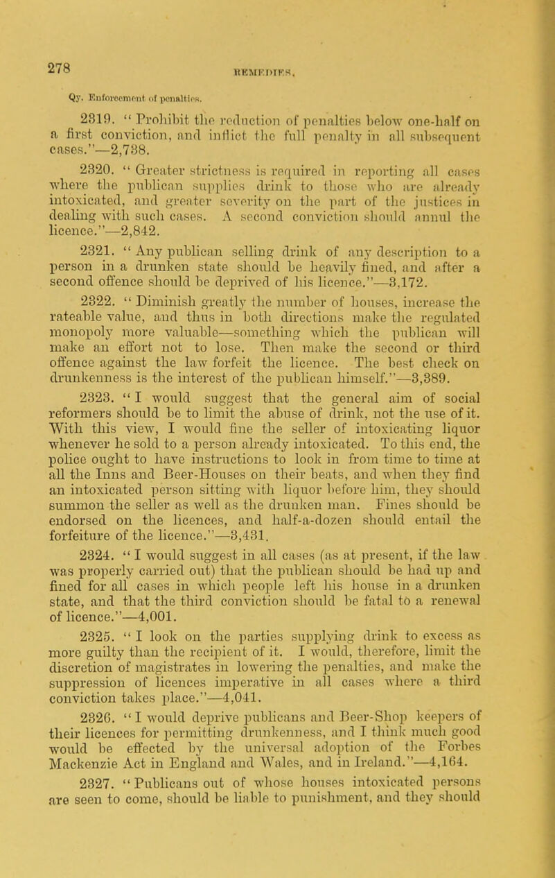 llKMl'DIKH. Qy. Euforccmfiit of iwimUio«. 2319. Proliibit tho vodnction of pfiialties bolow one-hnlf on a first conviction, and intiict the full penalty in all Kubsonuent cases.—2,788. 2320. Greatei' strictness is required in reporting all cases where the publican suiiplies drink to those who are already intoxicated, and j,n-eater severity on the part of the justices in dealing with such cases. A second conviction should annul the licence.—2,842. 2321. Any publican selling drink of any description to a jicrson in a drunken state should be heavily fined, and after a second offence should be deprived of his licence.—3,172. 2322. Diminish greatly the number of houses, increase the rateable value, and thus in both directions make the regulated monopoly more valuable—something which the publican will make an effort not to lose. Then make the second or third oft'ence against the law forfeit the licence. The best check on drunkenness is the interest of the publican himself.—3,889. 2323. I would suggest that the general aim of social reformers should be to limit the abuse of drink, not the use of it. With this view, I would fine the seller of intoxicating liquor whenever he sold to a person already intoxicated. To this end, the police ought to have instructions to look in from time to time at all the Inns and Beer-Houses on their beats, and when they find an intoxicated person sitting with liquor before him, they should summon the seller as well as the drunken man. Fines should be endorsed on the licences, and half-a-dozen should entail the forfeiture of the licence.—3,431. 2324. I would suggest in all cases (as at present, if the law was properly carried out) that the publican should be had ui^ and fined for all cases in which i^eople left his hoxxse in a dinmken state, and that the third conviction should be fatal to a renewal of licence.—4,001. 2325. I look on the jiarties supplying drink to excess as more guilty than the recipient of it. I would, therefore, limit the discretion of magistrates in lowering the penalties, and make the suppression of licences imperative in all cases where a third conviction takes place.—4,041. 232G. I would deprive pubhcans and Beer-Shop keepers of their licences for permitting drunkenness, and I thinlc much good would be effected by the universal adoption of the Forbes Mackenzie Act in England and Wales, and in Ireland.—4,164. 2327. Publicans out of whose houses intoxicated persons are seen to come, should be liable to punishment, and they should
