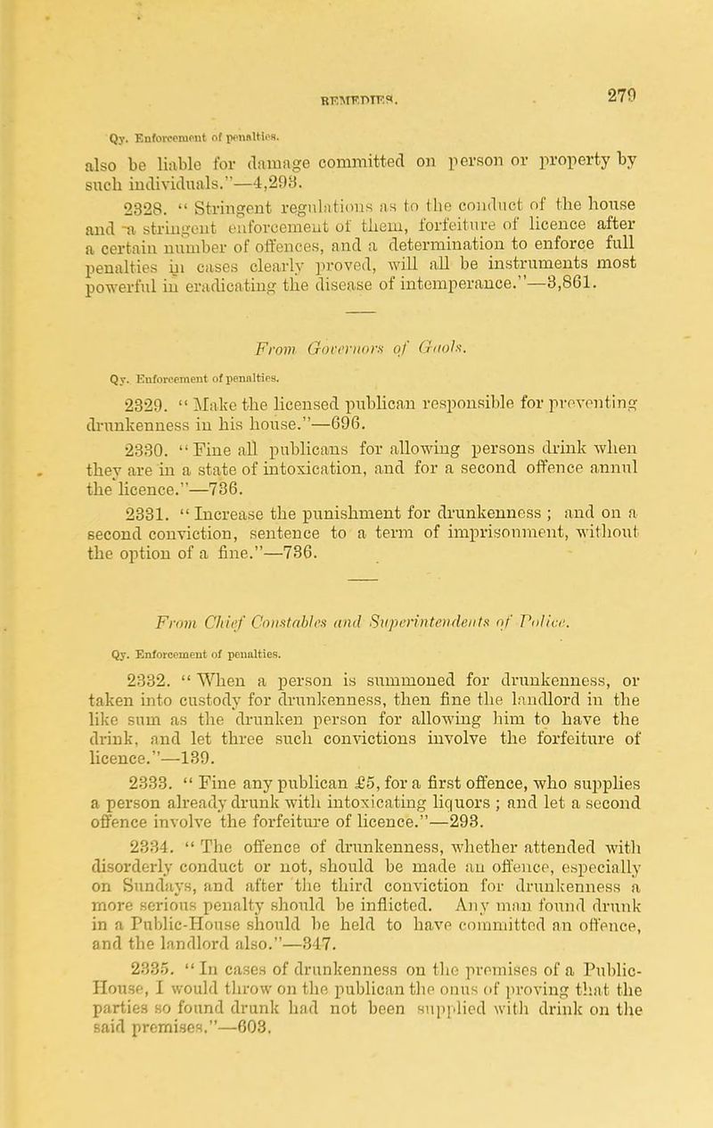 Qy. Enforoeiupnt of penftUles. also be liable for damage committed on person or property by snch individuals.—4,293. 2328.  Stringent regnhitions as tn the conduct nf the hoixse and -a stringent euforcemeut of them, forfeiture of licence after a certain number of offences, and a determination to enforce full penalties iii cases clearly proved, will all be instruments most powerful in eradicating tlie disease of intemperance.—3,861. From Govrrnor.s of Gnols. Qr. Enforcement of penalties. 2329.  Make the licensed publican responsible for preventing di-unkenness in his house.—696. 2330. Fine all publicans for allowing persons drink when they are in a state of intoxication, and for a second offence annul the licence.—736. 2331.  Increase the punishment for drunkenness ; and on a second conviction, sentence to a term of imprisonment, without the option of a fine.—736. From Chief Constablos and Superintendents nf Pnlici;. Qy. Enforcement of penalties. 2332.  When a person is summoned for drunkenness, or taken into custody for drunlcenness, then fine the landlord in the like sum as the drunken person for allowing him to have the drink, and let three such con\T.ctions involve the forfeiture of licence.—189. 2333.  Fine any publican £5, for a first offence, who sujoplies a person already drunk with intoxicating liquors ; and let a second offence involve the forfeiture of licence.—293. 2334.  The offence of drunkenness, whether attended with disorderly conduct or not, should be made an ofl'encp, especially on Sundays, and after the third conviction for drunlcenness a more serious penalty should be inflicted. Any man found drunk in a Public-House should be held to have committed an offence, and the landlord also.—347. 2335.  In cases of drunkenness on the premises of a Public- House, I would tlu-ow on the publican tlie onus of proving that the parties so found drunk had not been siipj.lied witli drink on tlie said premises.—603,