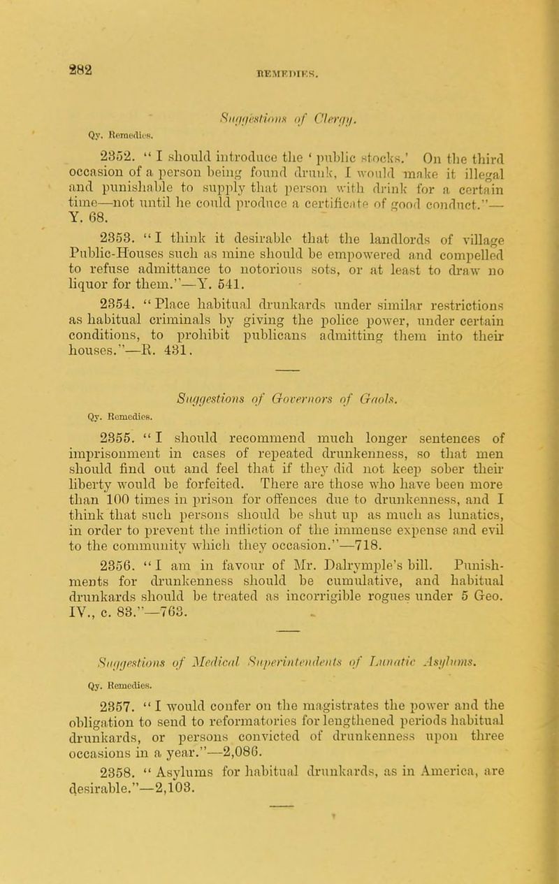 hemt;piks. RiujflcxIwiiH of CIn'fji/. Qy, Rpini'diis. 2352.  I should introduce the ' puhhc stocks. On the third occasion of a person beinj,' found drunk, I would make it illegal and punishable to supply that person with drink for a certain time—not until he could produce a certificjitr' of ^rood conduct.— Y. 08. 2358.  I think it desirable that the landlords of village Public-Houses such as mine should be empowered and compelled to refuse admittance to notorious sots, or at least to draw no liquor for them.—Y. 541. 2354.  Place habitual drunkards under similar restrictions as habitual criminals by giving the police power, under certain conditions, to prohibit publicans admitting them into their houses.—E. 431. Sitffgestioiis of Oovernors nf Gftols. Qy. RomcdicB. 2355.  I should recommend much longer sentences of imprisonment in cases of repeated drunkenness, so that men should find out and feel that if they did Jiot keep sober their liberty would be forfeited. There are those who have been more than 100 times in j)rison for offences due to drunkenness, and I think that such persons should be shut vip as much as lunatics, in order to jn-event the inlliction of the immense expense and evil to the community wdiich they occasion.—718. 2356.  I am in favour of Mr. Dalrymple's bill. Punish- ments for drunkenness should be cumulative, and habitual drunkards should be treated as incorrigible rogues under 5 Geo. IV., c. 88.—763. Siitiijestiom of Medical. Sitpenntendt'iitti of Liouitic Asylums. Qy. RemcdiCH. 2357.  I would confer on the magistrates the power and the obligation to send to reformatories for lengthened periods habitual drunkards, or persons convicted of drunkenness upon three occasions in a year.—2,086. 2358.  Asylums for habitual drunkards, as in America, are desirable.—2,103.