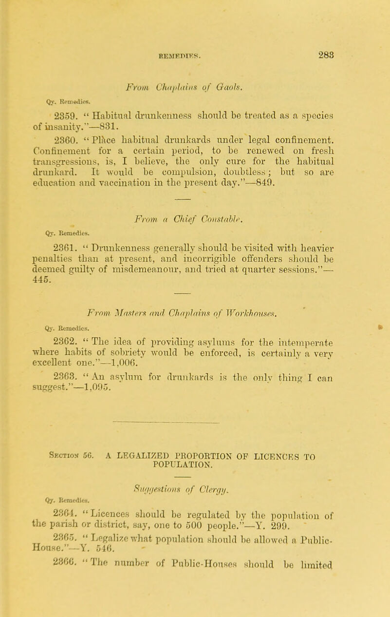 From Chdphuna of Gaols, Qt. Remedies. 2359. Habitual (li'unkenness should be treated as a si^ecies of insanity.—831. 2360. Place habitual drunkards under legal confinement. Confinement for a certain period, to be renewed on fresh transgressions, is, I believe, the only cure for the habitual drunkard. It would be compidsiou, doubtless; but so are education and vaccination in the present day.—849. Froin a Chief Coiistabh'. Qt. Remedies. 2361. Drunkenness generally should be visited with heavier penalties than at present, and incorrigible offenders should be deemed guiltv of misdemeanour, and tried at quarter sessions.— 445. From, Mrtsterx and Chaplm'nx of WorkhovMf!. Qy. Efcmedics. • 2362. The idea of providing asylums for the i?itemperate where habits of sobriety would be enforced, is certainly a very excellent one.—1,006. 2363. An asylum for drunkards is the only thing I can suggest.—1,005. Skctiok 56. A LEGALIZED PROPORTION OF LICENCES TO POPULATION. SiuitjeHtionn of Clergy. Qjr. Remedies. 2364, Licences should be regulated by the population of the parish or district, say, one to 500 people.—Y. 299. 2365. Legalize what population should be allowed a Public- House.—Y. 546. 2300. The number of Public-Houses sliould bo hmited