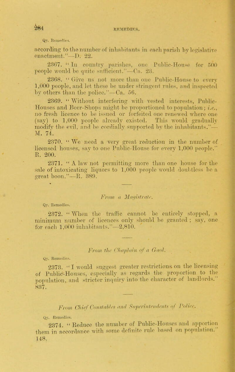^84 KKMKTHK.S. Qy. lttuierli»*. aecorclmg tothoiimnbevnf irilialiitmits in onr-li pari.^li hv lofiinlntiTo onactment. —1). 22. 2807.  In couutvy puvislies, ouc Pnlilie-HouHp for oOO people would be quite sufficient.—Ca. 23. 2868.  {iive ns not more tlian one Pnlilic-Hous(( to evevv 1,000 people, and let tlieye l>e under stringeni rules, nnd inspcctrd by others than the police.—Ca. 56. 2869.  Without interfering with vested interests, Public- Houses and Beer-Shops might be pro]iortioned to population; i.e., no fresh licence to he issued or forfeited one renewed where one (say) to 1,000 people already existed. This would gradually modify the evil, and be cnrdiallv supported bv the inhabitants,— M. 74. 2870.  We need a very great reduction in the number of licensed houses, sav to one Public-House for every 1,000 people. R. 200. 2871.  A law not permitting more than one house for the sale of intoxicating liquors to 1,000 people would doubtless he a great boon.—R. 889. Frow a M(t<ii!<tr(il<\ Qy. EeniedieH. 2872.  ^\Tien the traffic cannot he entirely stopped, a minimum number of licences only should he granted ; say, one for each 1,000 inhahitants.-—2,8l'0. Frmii ihi' CluipJain 'if a Ciuo}. Qy. Remedies. 2378. I would suggest greater restrictions on the lioensuig of Public-Houses, especially as regards tiie pro])ortion to the population, and stricter inquiry into the character of landl'irds. 837. From Chief Con St nbli'-t <inil Stipennleiulents <ij' ]'oli,,'. Qy. Remedies. 2374.  Reduce the number of Public-Houses and :i]qi(a-tion them in accordance with some definite rule based on population. 148.