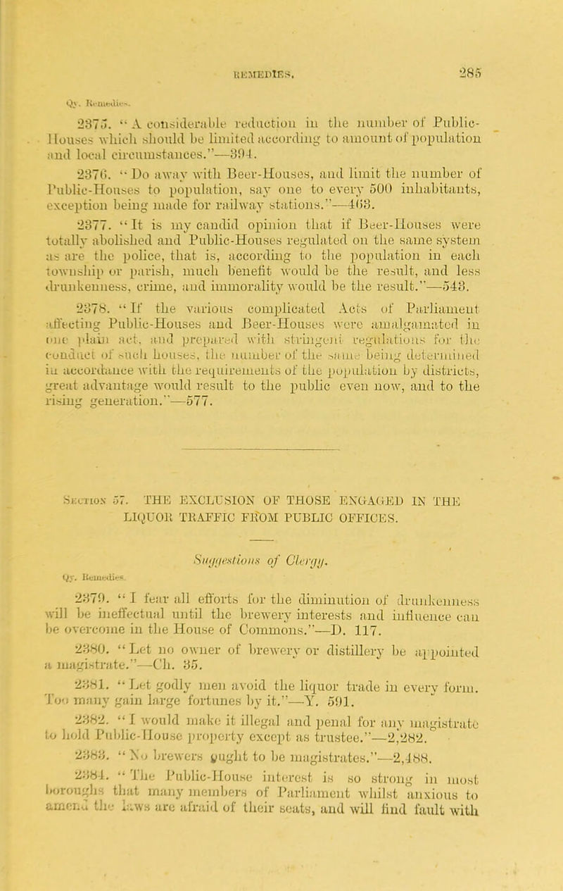 237.>. A considerable nuliictiou iu the iiuiabev of Public- Houses which shoiilil be Ihnitetl uccordiiig to ainouui ol'poi^uLitiou !iml local ch-cumstanees.—304. 2370. '• Do aAvay with Beer-Houses, and limit the number of rublic-Houses to population, say one to every 500 inhabitants, exception being }uade for railway stations.—H')'6. 2377. It is my candid opinion that if Beer-Houses were totally abolished and Public-Houses regulated on the same system a% are the police, that is, according to tlie ])opulation iu each towuship or parish, much benetit would be the result, and less drunkenness, crime, and immorality would be the result.—5-i3. 2378.  If the various complicated .Vets of Parliament :i.liectiug Public-Houses and Beer-Houses were amalgamated in iDif jdaiu act, and prepared with stvingeni regulations r'ur tin; i-uuduet of -^ucli houses, the uuiuber of the being deteruiiiit-d iu accordance with the reiiuirenients of the population by districts, great advantage would result to the public even now, and to the rising generation.—577. Seci'iox 57. THE EXCLUSION OF THOSE EXCtAGED IN THE LIQUOll TKAFFIC FlIOM PUBLIC OFFICES. Sitinieitioiis of ClvriJii. 2370.  I fear all efforts for the diminution of dnuikenness will be ineifectual until the brewery interests and influence cau be overcome iu the House of Commons.—J). 117. 2380.  Let no owuer of brewery or distillery be appointed a magirtti'ute.—C'h. 35, 23H1.  Let godly men avoid the liquor trade in every form. To'i many gain large fortunes by it.—Y, 501. 2382.  I would make it illegal and penal for any magistrate to hold Pul)nc-nou.sc property except as trustee.—2,282. 2383,  No brewers yught to be magistrates.—2,im. 238-1.  The Public-House interest is so strong in most boroughs that many members of Parliament whilst anxious to amend the laws are afraid of their seats, and will hud fault witli