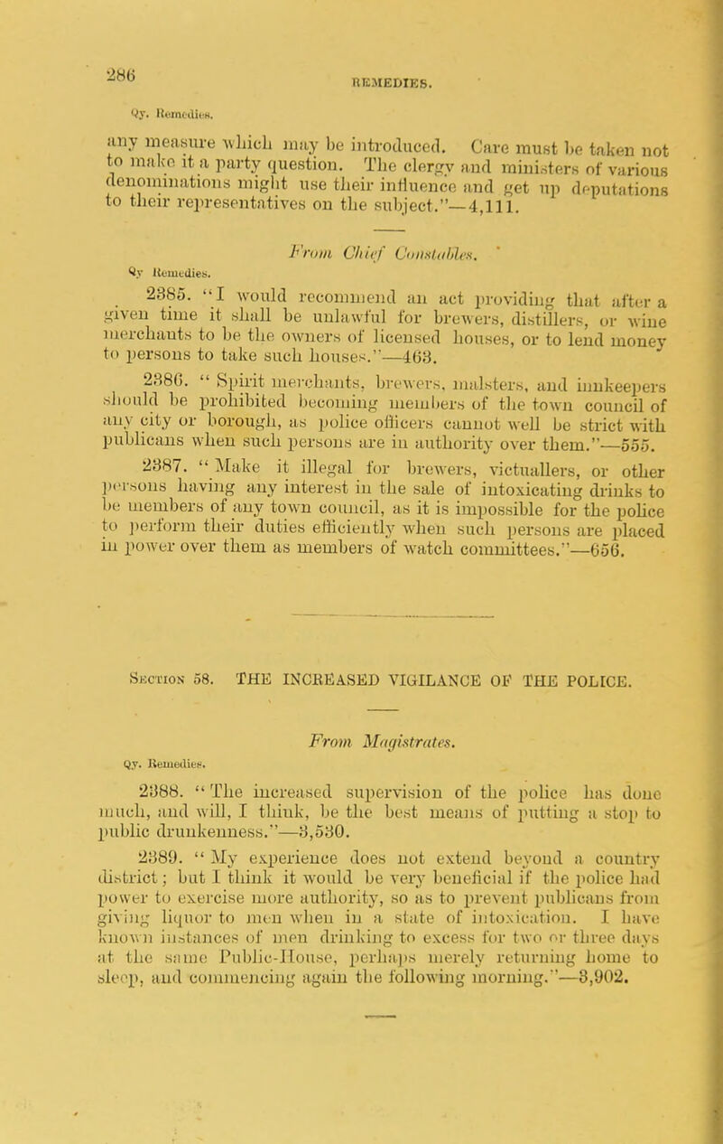 nKMEDIES. liny measure Avhicli nmy be introduced. Care must he taken not to mako it a party question. The clerjrv and miui.sters of various (lenommations might use their influence and «et up dr^putations to tlieir representatives on the subject.—4,111. From Chief Coiixldhleii. ' ft.v UonitUies. _ 2885. I would recommend an act providiu-,' that aftor a given time it shall be unlawful for brewers, distillers, or wine merchauts to be the owners of licensed houses, or to lend money to persons to take such houses.—463. 238G.  Spii-it merchants, breAvers, malsters, and innkeepers should be prohibited l)ecouiing members of the town council of any city or borough, as police oflicers cannot well be strict with publicans when such persons are in authority over them.—55o. 2887.  Make it illegal for brewers, victuallers, or other ])('rsons havi]ig any interest in the sale of intoxicating diinks to be members of any town council, as it is impossible for the pohce to ])erform their duties efficiently when such persons are placed in power over them as members of watch committees.—656. Skction 58. THE INCBEASED VIGILANCE OF THE POLICE. From Magistrates. Qy. Remedies. 2888.  The increased supervision of the poUce has done much, and will, I think, be the best means of putting a stop to l)ublic drunkenness.—8,580. 2889.  My e.s.perience does not extend beyond a country chstrict; but I think it would be very beneficial if the police had power to exercise more authority, so as to ^jrevent publicans from givi)ig liquor to men when in a state of intoxication. I have known instances of nipu drinking to excess for two or three days at the snme Public-House, perhajts merely returning home to sleep, and commencing again the following morning. '—3,902.