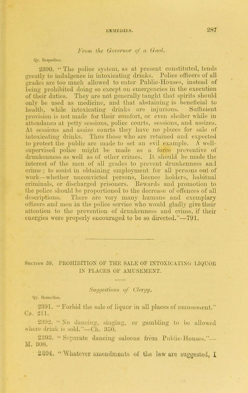 From the Gweritur of a Gaol, Qy. Hcmvtlu's. 2300. The police system, as at present constituted, tends greatly to indulgence in intoxicating drinks. Police officers of all grades are too much allowed to enter Public-Houses, instead of being prohibited doing so except on emergencies in the execution of their duties. They are not generally taught that spirits should only be used as medicine, and that abstaining is benehcial to health., while intoxicating drinks are injurious. Sufficient pro\-ision is not made for their comfort, or even shelter while in attendance at petty sessions, police courts, sessions, and assizes. At sessions and assize courts they have no places for sale of intoxicating di'inks. Thus those who are retained and expected to protect the public are made to set an evil example. A well- supervised police might be made as a force i^reventive of drunkenness as well as of other crimes. It should be made the interest of the men of all grades to ^jreveut diauikenness and crime ; to assist hi obtaining employment for all persons out of work—whether imconvicted persons, licence holders, habitual criminals, or discharged prisoners. Eewards and promotion to the police should be proportioned to the decrease of offences of all descriptions. There are very many humane and exemi)lary officers and men in the pohce service Avho would gladly give their attention to the prevention of drunkenness and crime, if their energies were properly encouraged to be so directed.—791. Skctio.v 59. PEOHIBITION OF THE SALE OP INTOXICATING LIQUOR IX PLACES OF AMUSEMENT. SiKjijestinHH of Cli^riji/. Qy. Iteme^Iiefi. 2391.  Forbid the sale of liquor in all places of amusement. Ca. 211. 2:i!)2,  Xo dii)ici)jg, shiging, or gambling to be allowed rthere drink is sold.—Ch. 350. 2393.  Snparate dancing saloons from Public-Houses.— il. 308. 2304.  Whatever aiuendmeuts of the law ojo suggested, I
