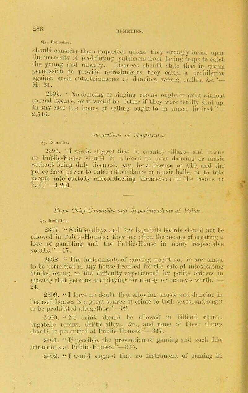 HKMICKIKH. should consider tJiuui iui|)erl(;i-1 uiileh.- tliev .■strongly iiiMnt njjuii <he iiecossitv ol proliihiliu^;: iuil)lif!iiis from Ijiyiiig imps to catcli the yoniig and mnviiry. Licdiieos should stiite that in giving pmnission to i)vovidf! i-oiVosliuieiits they cany a proJiibition against such entertaininents as dancing, racing, rattles, .tc, M. 81. 2oyp. •• 2\u dancing or singing rooms ought to exist without special licence, or it would he better if they were totally shut up. In any case the hours of selling ought to'be nuich limited.'— 2,r»-J(). Su .iie-sliijiis III' MtKii.slrules. Qv. rii-iiieOioB. 2y9(i. ••! would .-ii;im^.-t lhal in euiuiUy village and town- no Public-House should br aJlow^d to liave dancing or music witiiout being duly liceuseil, sii,y, by a licence of £'10, and the police have power to enter cither dance or music-halls, or to take ]ieo])Ie into custody misconducting themselves in the rooms or hall.—4,201. Froin Chisf Cunslalilcs (tiiil Siipcriiilenilciit-s uj' I'vlicr. Qy. ifcmeclius. 2H!)7.  Skittle-alleys and low bagatelle boards should not be allowed in l?ublic-Houses; they are often the means of creating a love of gambhng and the Public-House in many respectable youths.—17. 2898.  The instruments of gaming ought not in any shape to be permitted in any house licensed for the sale of ijitoxicatiug drinks, owing to the difficulty experienced by police officers in |)roving that jiersons are plaving for money or monev's Avorth.-— 24. 23!)9. I have no doubt that allowing unisic and dancing in licensed houses is a, great source of crime to both sexes, and ought to be prohibited altogether.—!)2. 2400.  No drink should be allowed in l)illiard rooms, bagatelle rooms, skittle-alleys, itc, and none of these things should be permitted at Pubhc-Houses.—347. 2401.  If possible, the prevention of gaming and such like attractions at Public-Houses.—Hd;). 2402. '• i would suggest thut no instrument of gaming be