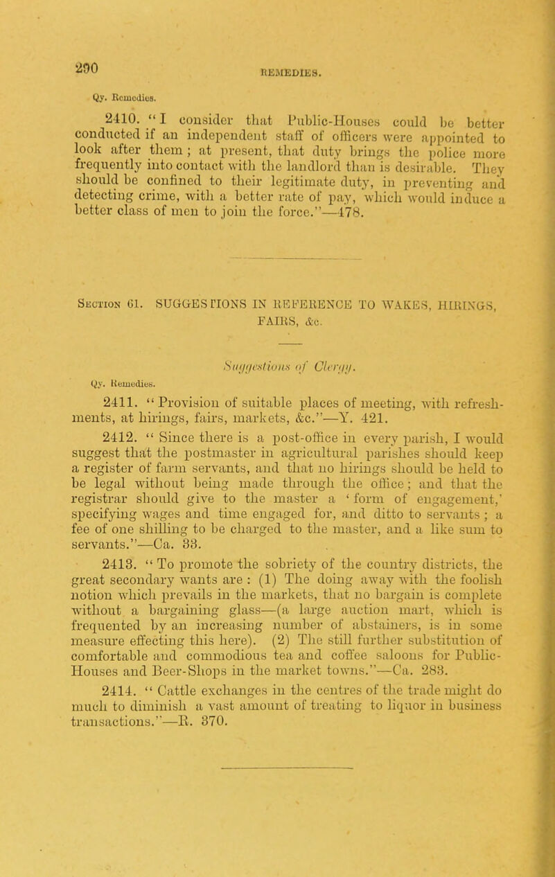 IlEJIEDIES. Qy. Bcmcdies. 2410. I cousiclcr that Public-Houses could be better conducted if an independent staff of officers were appointed to look after them; at present, that duty brings the pohce more frequently into contact with the landlord than is desirable. They should be confined to their legitimate duty, in preventing and detecting crime, with a better rate of pay, which would induce a better class of men to join the force.—178. Section G1. SUGGESTIONS IN llEFEEENGE TO WAKES, HIKINGS, FAIKS, Ac. Siii/ffcatiun,^ of Clrnii/. Qi'. Keniedieii. 2411.  Provision of suitable places of meeting, with refresh- ments, at hirings, fairs, markets, &c.—Y. 421. 2412.  Since there is a i)Ost-office in every parish, I would suggest that the postmaster in agricultural parishes should keep a register of farm servants, and that no hirings should be held to be legal without being made through the office; and that the registrar should give to the master a ' form of engagement,' specifying wages and time engaged for, and ditto to servants ; a fee of one shilling to be charged to the master, and a like sum to servants.—Ca. 33. 2413.  To promote the sobriety of the country districts, the great secondary wants are : (1) The doing away with the fooUsh notion which prevails in the markets, that no bargain is complete without a bargaining glass—(a large auction mart, Avhich is frequented by an increasing number of abstainers, is in some measure effecting this here). (2) The still further substitution of comfortable and commodious tea and coffee saloons for Public- Houses and Beer-Shops in the market towns.—Ca. 283. 2414.  Cattle exchanges in the centres of the trade might do much to diminish a vast amount of treating to liquor in business transactions.—E. 370.