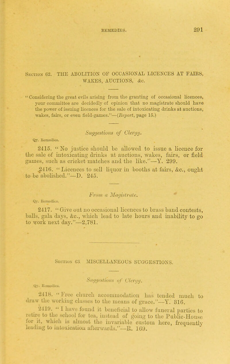 Skctioji G2. the ABOLITION OF OCCASIONAL LICENCES AT FAIES, WAKES, AUCTIONS, &c.  Considering the great evils arising from the granting of occasional licences, your couuuittee are decidedlj' of opinion that no magistrate should have the power of issuing licences for the sale of intoxicating drinks at auctions, wakes, fans, or even field-games.—(Ecjwrt, page 15.) Suytjestioiis of Cleryy. Qy. Remedies. 2-115.  No justice should be allowed to issue a licence for tlie sale of intoxicating drinks at auctions, wakes, fail's, or field games, sucli as cricket matches and the like.—Y. 299. .2t!:16. Licences to sell Hquor in booths at fail's, &c., ought to be'abohshed.—D. 245. From a Marjitslrale,  i)y. llciuoi-Ucs. 2417. Give out no occasional hcences to brass band contests, balls, gala days, &c., Avhich lead to late hours and inability to go to work next day.—2,781. Section 03 MISCELLANEOUS SUGGESTIONS. Siii/i/i'slioiis of Clcn/i/. Qv. ICi.'Uie<Ui.-K. 2418.  Free church accommodation has tended much to draw the working classes to the means of grace.—Y. 316. 2419.  1 hiive found it beneficial to allow funeral parties to returc to the school for tea, instead of going to the Public-House for it, which is almost the invariable custom here, frequently leading to intoxication aftcr\/ards.—R. 109.