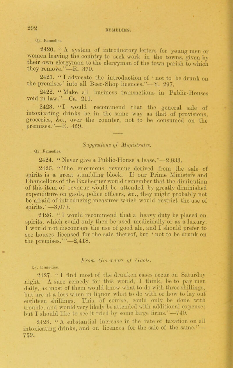 2D2 BEJlJiUllis!. Qy. Rt-msdicM. 2420.  A system of iutrocUictory Icttors for youug men or women leaving the country to seek work in tlie towns, given by their own clergyman to the clergyman of tJie town parish to which they remove.—E. 370. 2421.  I advocate the introduction of ' not to be di'unk on the premises' into all Beer-Shop licences.—Y. 21)7. 2422.  Make all business transactions in Public-Houses void in law.—Ca. 211. 2423. I would recommend that the general sale of intoxicating drinks be in tlie same way as that of j^rovisions, groceries, &c., over the counter, not to be consumed on the premises.—E. 459. St(y(jesti(jns of Mutjist rales. Qy. Uemedies. 2424.  Never give a Public-House a lease.—2,838. 2425.  The enormous revenue derived from the sale of si)irits is a great stumbling block. If our Prime Ministers and Chancellors of the Exchequer would remember that the diminution of this item of revenue would be attended by greatly diminished exi)enditure on gaols, police officers, &c., they might probably not be afraid of introducing measures which would restrict the use of spu-its.—3,077. 2426.  I would recommend that a heavy duty be placed on spirits, which could only then be used medicinally or as a luxury. I would not discourage the use of good ale, and I should prefer to see houses licensed for the sale thereof, but ' not to be drunk on the premises.'—2,418. From Gorrriitira of Gnols, Qy. 11 iiueiUes, 2427. I find most of the dfuukeu cases occiu on Saturday night. A sure remedy for this would, I think, be to pay men daily, as most of them would know what to do with tln-ee shilhugs, but are at a loss when in liquor what to do Avith or how to lay out eighteen sliillings. This, of course, could only be done with trouble, and would very likely be attended with additional expense; but I should like to see it tried by some large firms.—740. 2428.  A substantial increase in tlie rate of taxation on all intoxicating di-inks, and ou licences for the sale of the same.— Toy.