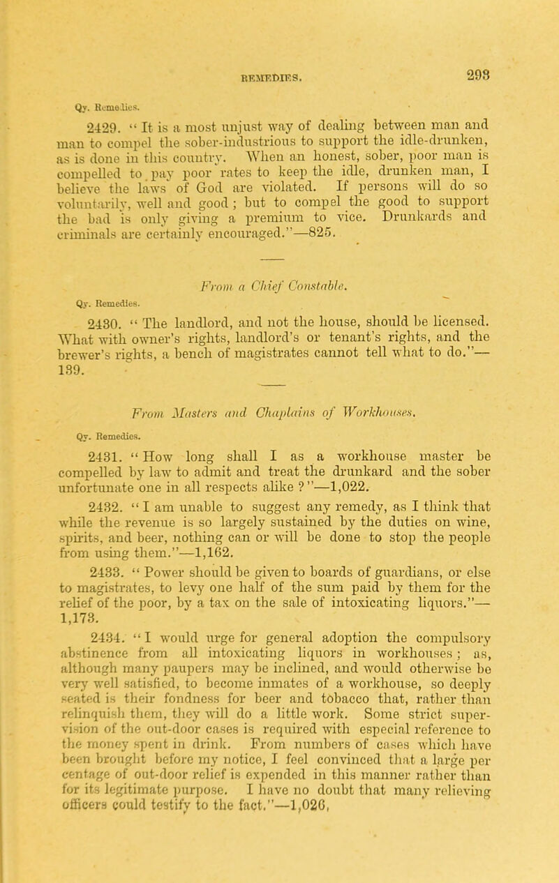RRJIEDIKS. 298 Qy. Remelit!!!. 2429.  It is a most ixujust way of dealing between man and man to compel the sober-industrious to support the idle-drunken, as is done in this country. When an honest, sober, poor man is compelled to pay poor rates to keep the idle, drunken man, I believe the laws of God are violated. If persons will do so volnnt:u-ily, well and good ; but to compel the good to support the bad is only giving a premium to vice. Drunkards and criminals are certainly encouraged.—825. From a Chief Constable. Qy. Remedies. 2430.  The landlord, and not the house, should be Ucensed. What with owner's rights, landlord's or tenant's rights, and the brewer's rights, a bench of magistrates cannot tell what to do.— 189. Fro7)i Masters and Chaplains of WorkhoimH, Qy. Remedies. 2431.  How long shall I as a workhouse master be compelled by law to admit and treat the di-unkard and the sober imfortunate one in all respects alike ?—1,022. 2432.  I am unable to suggest any remedy, as I think that while the revenue is so largely sustained by the duties on wine, spu-its, and beer, nothing can or will be done to stop the people ft-om using them.—1,162. 2433.  Power should be given to boards of guardians, or else to magistrates, to levy one half of the sum paid by them for the rehef of the poor, by a tax on the sale of intoxicating liquors.— 1,173. 2434. I would urge for general adoption the compulsory abstinence from all intoxicating liquors in workhouses; as, although many paupers may be inclined, and would otherwise bo very well satisfied, to become inmates of a workhouse, so deeply seated is their fondness for beer and tobacco that, rather than reUnqiiish them, tliey will do a little work. Some strict super- vision of the out-door cases is requked with especial reference to the money spent in di-ink. From numbers of cases whicli have been brouglit before my notice, I feel convinced tJiat a large per centage of out-door relief is expended in this manner rather than for its legitimate purpose. I have no doubt that many relieving officers could testify to the fact.—1,020,