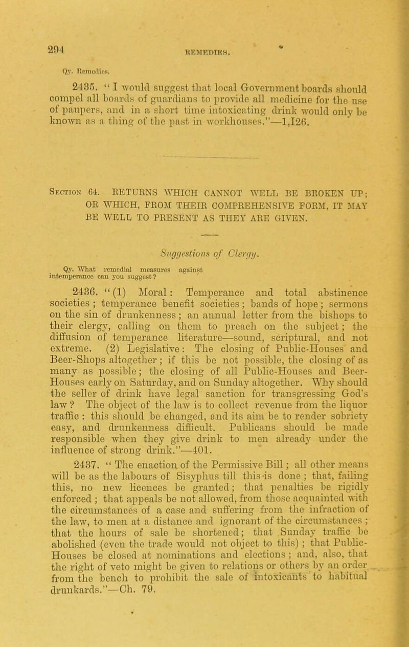 RRMKDIKH. Qy. ncniec1ir<H. 2-18.').  I would KiiRpcst, that local Govornmont hoards should compel all hoards of guardians to provide all medicine for the use of paupers, and in a short time intoxicating drink would only he known as a thing of the past in workhouses.—1,126. Sf.ctiox 6i. EETURNS AVHICH CANNOT WELL BE BROKEN UP; OE WHICH, FROM THEm COMPREHENSIVE FORM, IT yiAY BE WELL TO PRESENT AS THEY ARE GIVEN. Sugfjestionn of Clcni}/. Qy. What remedial measares against intemperance can you suggest? 2436.  (1) Moral: Temperance and total ahstinence societies ; temperance benefit societies; bands of hope; sermons on the sin of drunkenness ; an annual letter from the bishops to their clergy, calling on them to preach on the subject; the diffusion of temperance literature—sound, scriptural, and not extreme. (2) Legislative: The closing of Public-Houses and Beer-Shoj)s altogether; if this be not possible, the closing of as many as possible; the closing of all Public-Houses and Beer- Houses early on Saturday, and on Sunday altogether. Why should the seller of di-iuk have legal sanction for transgressing God's law'? The object of the law is to collect revenue from the liquor traffic : this should be changed, a.nd its ami be to render sobriety easy, and di-unkenness difficult. Publicans should be made responsible when they give drink to men already under the influence of strong drink.—401. 2437.  The enaction of the Permissive Bill; all other means will be as the labours of Sisj'phus till this -is done ; that, failing this, no new licences be granted; that penalties be rigidly enforced ; that appeals be not allow^ed, from those acquainted with the circumstances of a case and suffering from the infraction of the law, to men at a distance and ignorant of the circumstances ; that the hours of sale be shortened; that Sunday traflic be abolished (even the trade would not object to this) ; that Pubhc- Houses be closed at nominations and elections ; and, also, that the right of veto might be given to relations or others by an order fi-om the bench to prohil)it the sale of intoxicants to habitual drunkards.—Ch. 79.