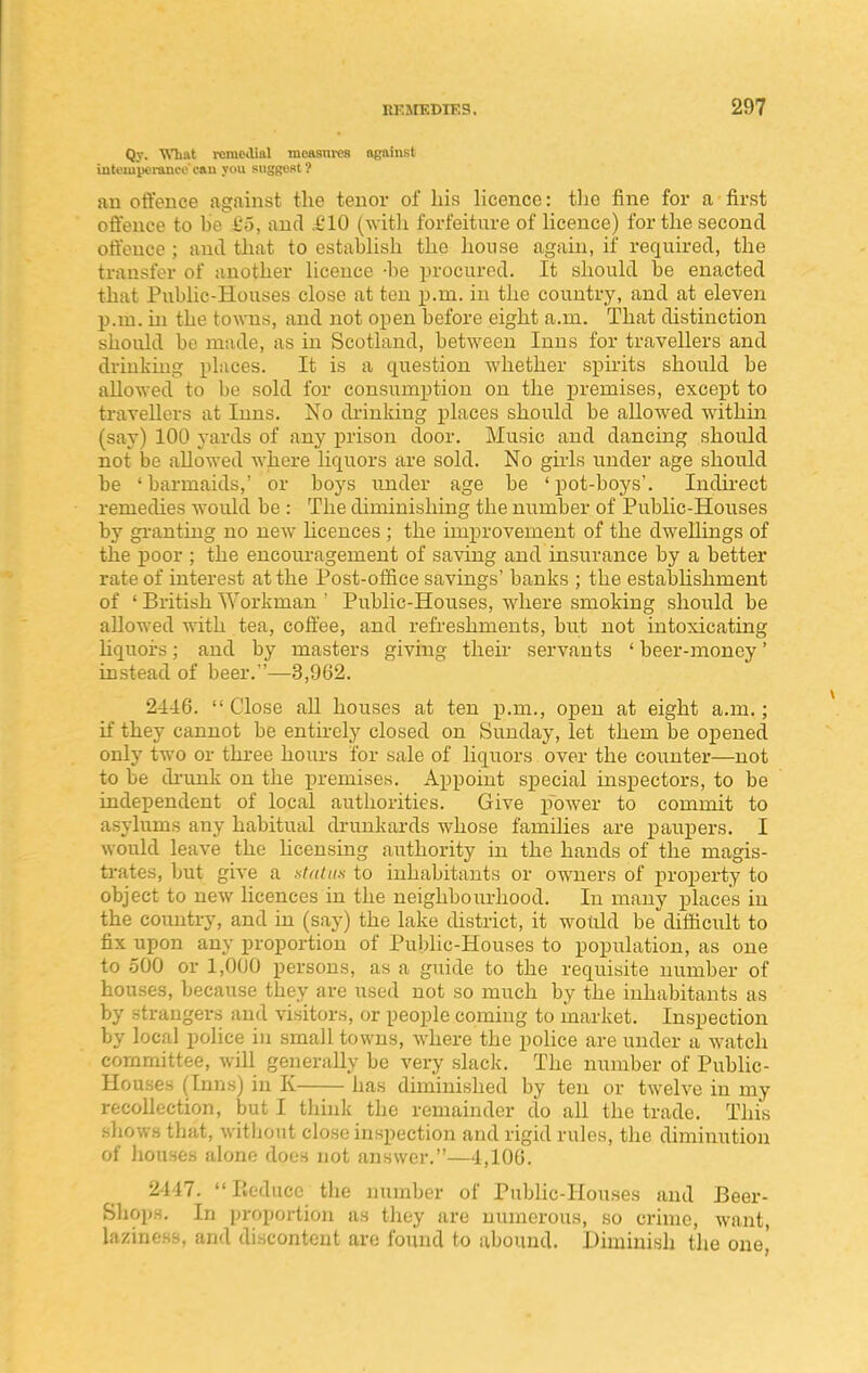 Qy. What remedial moasm-es against intt'iupei-ani-e cau you suggest ? an offence against the tenor of his hcence: tlie fine for a first offence to be £5, and .£10 (with forfeiture of licence) for the second offence ; and that to estabUsh the house again, if required, the transfer of another licence -be procured. It should be enacted that Public-Houses close at ten p.m. in the country, and at eleven p.m. in the towns, and not open before eight a.m. That distinction should be made, as in Scotland, between Inns for travellers and di-iuking places. It is a question whether sj)irits should be allowed to be sold for consumption on the premises, except to travellers at Inns. No diinking places should be allowed within (say) 100 yards of any prison door. Music and dancing should not be allowed where liquors are sold. No girls under age should be ' barmaids,' or boys under age be ' pot-boys'. ludii-ect remedies would be : The diminishing the number of Public-Houses by gi-antiug no new Ucences ; the improvement of the dwellings of the poor ; the encouragement of saving and insurance by a better rate of interest at the Post-office savings' banks ; the estabUshment of ' British Workman  Public-Houses, where smoking should be allowed with tea, coffee, and refreshments, but not intoxicating hquoi-s; and by masters giving their servants ' beer-money' instead of beer. '—3,962. 2446.  Close aU houses at ten p.m., open at eight a.m.; if they cannot be entirely closed on Sunday, let them be opened only two or thi'ee hours for sale of hquors over the counter—not to be di'unk on the premises. Appoint special inspectors, to be independent of local authorities. Give power to commit to asylums any habitual drunkards whose famihes are paupers. I would leave the licensing authority in the hands of the magis- trates, but give a at/dux to inhabitants or owners of property to object to new licences in the neighbourhood. In many places in the country, and in (say) the lake district, it would be difficult to fix upon any proportion of Public-Houses to population, as one to .500 or 1,000 persons, as a guide to the requisite number of houses, because they are used not so much by the inhabitants as by strangei-s and \asitors, or people coming to market. Inspection by local police in small towns, where the police are under a watch committee, will generally be very slack. The number of Public- Houses (Inns) in K has diminished by ten or twelve in my recollection, but I think the remainder do all the trade. This sliows that, without close inspection and rigid rules, the diminution of liouses alone does not answer.—4,106. 2447. Reduce the number of PiibHc-Houses and Beer- Sliops, In proportion as they are numerous, so crime, want, laziness, and discontent are found to abound. Diminish the one^