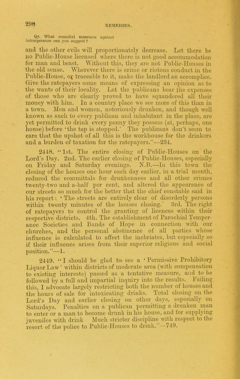 Qy. WliRt rrincdinl monsm-CB ugiiiimt intompermicn can you HUKBPfit ? and the other evils will proportionately decrease. Let there be no Public-House licensed where there is not good accommodation for man and beast. Without this, they are not Puldic-Houses in the old sense. Wherever there is crime or riotous conduct in the Public-House, o\ traceable to it, make the landlord an accomplice. Give the ratepayers some means of expressing an opinion as to the wants of their locality. Let the publicans bear the expenses of those who arc clearly proved to have squandered all their money with him. In a country place we see more of this than in a town. Men and women, notoriously di-unken, and though well known as such to every publican and inhabitant in the place, are yet permitted to di-ink every penny they possess (at, perhaps, one house) before 'the tap is stopped.' The publicans don't seem to care that the upshot of all this is the workhouse for the drinkers and a burden of taxation for the ratepayers.—234. 2448.  1st. The entire closing of Public-Houses on the Lord's Day. 2nd. The earlier closing of Public-Houses, especially on Friday and Saturday evenings. N.B.—In this town the closing of the houses one hour each day earlier, in a trial month, reduced the committals for drunkenness and all other crimes twenty-two and a-half i^er cent, and altered the appearance of our streets so much for the better that the chief constahle said in his report: ' The streets are entirely clear of disorderly persons within twenty minutes of the houses closing.' 8rd. The right of ratepayers to control the granting of licences within theii* respective districts. 4th. The establishment of Parochial Temper- ance Societies and Bands of Hope in connection with our churches, and the personal abstinence of all parties whose influence is calculated to affect the inebriates, but especially so if their influence arises from then- superior religious and social position.—1. 2449.  I should be glad to see a ' Permissive Prohibitory Liquor Law ' within districts of moderate area (with compensation to existing interests) passed as a tentative measure, and to be followed by a full and impartial inquiry into the results. Failing this, I advocate largely restricting both the number of houses and the hours of sale for intoxicating drinks. Total closing on the Lord's Day and enrher closing on other days, especially on Saturdays. Penalties on a publican permitting a drunken man to enter or a man to become drunk ui his house, and for supplying juveniles with drink Much stricter discipline with respect to the resort of the police to Public-Houses to driuk,--749.