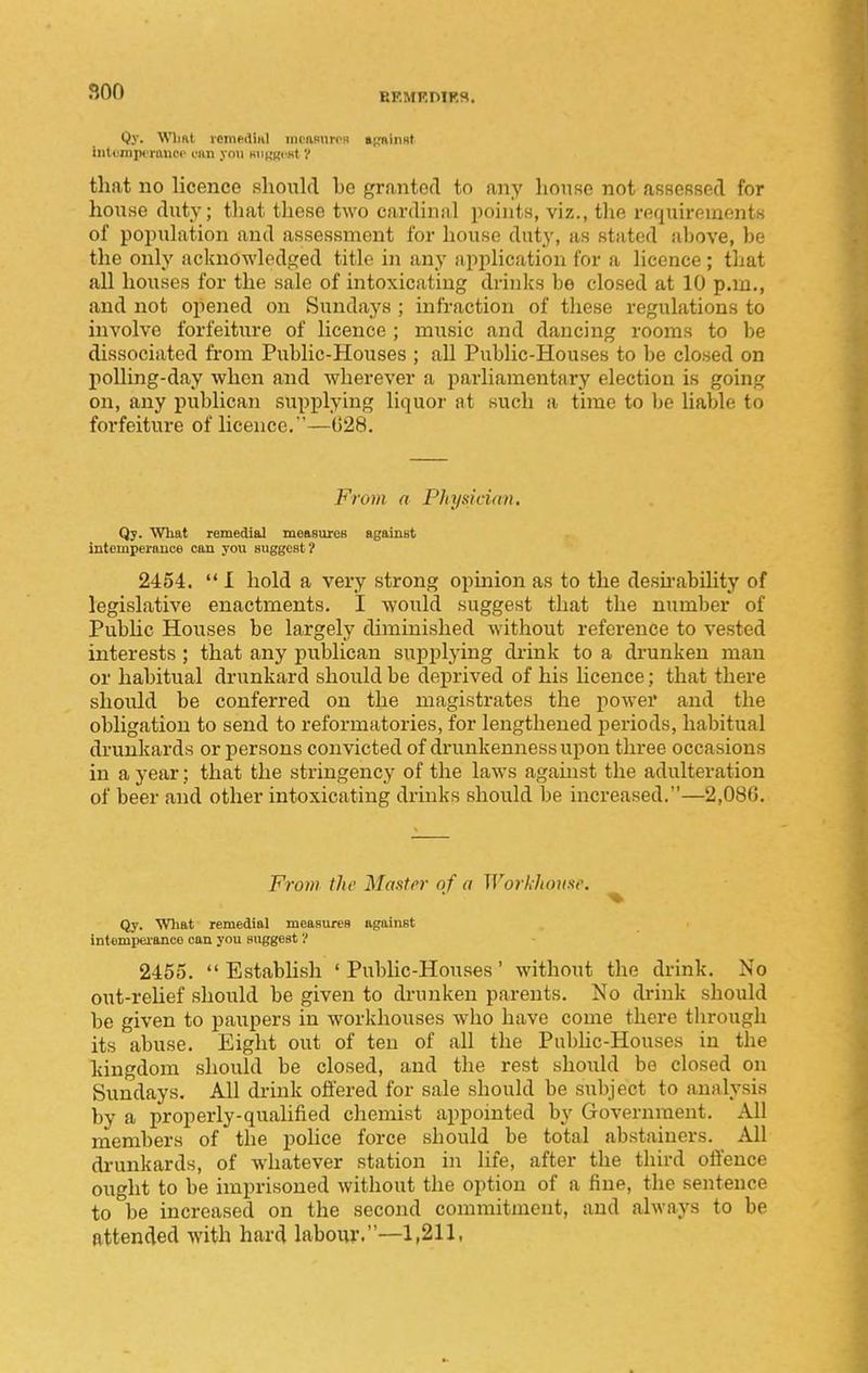 BEMRniRS. Qy. Wlmt remndiHl mciisnroH aRninst iiitemjjcrauoo can you minRcst V that no licence shoxdfl bo granted to any house not asfiCRBecl for house duty; tliat these two cardinal points, viz., the requirements of population and assessment for house duty, as stated above, be the only acknowledged title in any application for a licence; that all houses for the sale of intoxicating drinks be closed at 10 pan,, and not opened on Sundays ; infraction of these regulations to involve forfeiture of licence ; music and dancing rooms to be dissociated from Public-Houses ; all Public-Houses to be closed on polling-day when and wherever a parliamentary election is going on, any publican supplying liquor at such a time to be liable to forfeiture of licence.—028. From a Physician, Qy. What remedial measureB against intemperauce can you suggest? 2454.  I hold a very strong opinion as to the desu-ability of legislative enactments. I would suggest that the number of Public Houses be largely diminished without reference to vested interests; that any publican supplying drink to a drunken man or habitual drunkard should be deprived of his hcence; that there should be conferred on the magistrates the power and the obligation to send to reformatories, for lengthened periods, habitual drunkards or persons convicted of drunkenness upon three occasions in a year; that the stringency of the laws against the adulteration of beer and other intoxicating drinks should be increased.—2,086. From the Master of a Workhouse. ^ Qy. What remedial measures against intemperance can you suggest ? 2455.  Establish ' PubUc-Houses' without the drink. No out-reUef should be given to di-unken parents. No drink should be given to paupers in workhouses who have come there through its abuse. Eight out of ten of all the Piibhc-Houses in the kingdom should be closed, and the rest should be closed on Sundays. All di-ink offered for sale should be subject to analysis by a properly-qualified chemist appointed by Government. All members of the police force should be total abstainers. All di-unkards, of whatever station in life, after the third offence ought to be imprisoned without the option of a fine, the sentence to be increased on the second commitment, and always to be attended with hard laboiw.—1,211,